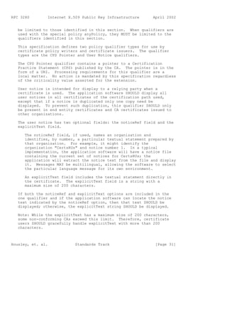 RFC 3280        Internet X.509 Public Key Infrastructure      April 2002


   be limited to those identified in this section. When qualifiers are
   used with the special policy anyPolicy, they MUST be limited to the
   qualifiers identified in this section.

   This specification defines two policy qualifier types for use by
   certificate policy writers and certificate issuers. The qualifier
   types are the CPS Pointer and User Notice qualifiers.

   The CPS Pointer qualifier contains a pointer to a Certification
   Practice Statement (CPS) published by the CA. The pointer is in the
   form of a URI. Processing requirements for this qualifier are a
   local matter. No action is mandated by this specification regardless
   of the criticality value asserted for the extension.

   User notice is intended for display to a relying party when a
   certificate is used. The application software SHOULD display all
   user notices in all certificates of the certification path used,
   except that if a notice is duplicated only one copy need be
   displayed. To prevent such duplication, this qualifier SHOULD only
   be present in end entity certificates and CA certificates issued to
   other organizations.

   The user notice has two optional fields: the noticeRef field and the
   explicitText field.

      The noticeRef field, if used, names an organization and
      identifies, by number, a particular textual statement prepared by
      that organization. For example, it might identify the
      organization "CertsRUs" and notice number 1. In a typical
      implementation, the application software will have a notice file
      containing the current set of notices for CertsRUs; the
      application will extract the notice text from the file and display
      it. Messages MAY be multilingual, allowing the software to select
      the particular language message for its own environment.

      An explicitText field includes the textual statement directly in
      the certificate. The explicitText field is a string with a
      maximum size of 200 characters.

   If both the noticeRef and explicitText options are included in the
   one qualifier and if the application software can locate the notice
   text indicated by the noticeRef option, then that text SHOULD be
   displayed; otherwise, the explicitText string SHOULD be displayed.

   Note: While the explicitText has a maximum size of 200 characters,
   some non-conforming CAs exceed this limit. Therefore, certificate
   users SHOULD gracefully handle explicitText with more than 200
   characters.



Housley, et. al.            Standards Track                    [Page 31]
 
