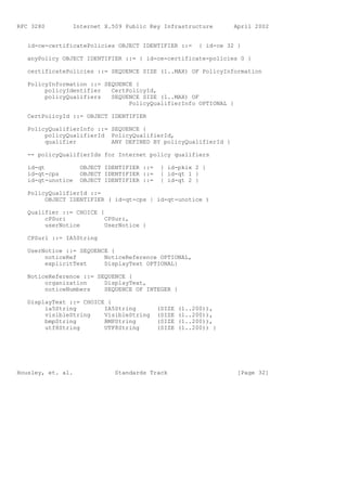 RFC 3280        Internet X.509 Public Key Infrastructure           April 2002


   id-ce-certificatePolicies OBJECT IDENTIFIER ::=       { id-ce 32 }

   anyPolicy OBJECT IDENTIFIER ::= { id-ce-certificate-policies 0 }

   certificatePolicies ::= SEQUENCE SIZE (1..MAX) OF PolicyInformation

   PolicyInformation ::= SEQUENCE {
        policyIdentifier   CertPolicyId,
        policyQualifiers   SEQUENCE SIZE (1..MAX) OF
                                PolicyQualifierInfo OPTIONAL }

   CertPolicyId ::= OBJECT IDENTIFIER

   PolicyQualifierInfo ::= SEQUENCE {
        policyQualifierId PolicyQualifierId,
        qualifier          ANY DEFINED BY policyQualifierId }

   -- policyQualifierIds for Internet policy qualifiers

   id-qt           OBJECT IDENTIFIER ::=    { id-pkix 2 }
   id-qt-cps       OBJECT IDENTIFIER ::=    { id-qt 1 }
   id-qt-unotice   OBJECT IDENTIFIER ::=    { id-qt 2 }

   PolicyQualifierId ::=
        OBJECT IDENTIFIER ( id-qt-cps | id-qt-unotice )

   Qualifier ::= CHOICE {
        cPSuri            CPSuri,
        userNotice        UserNotice }

   CPSuri ::= IA5String

   UserNotice ::= SEQUENCE {
        noticeRef        NoticeReference OPTIONAL,
        explicitText     DisplayText OPTIONAL}

   NoticeReference ::= SEQUENCE {
        organization     DisplayText,
        noticeNumbers    SEQUENCE OF INTEGER }

   DisplayText ::= CHOICE {
        ia5String        IA5String         (SIZE   (1..200)),
        visibleString    VisibleString     (SIZE   (1..200)),
        bmpString        BMPString         (SIZE   (1..200)),
        utf8String       UTF8String        (SIZE   (1..200)) }




Housley, et. al.             Standards Track                        [Page 32]
 