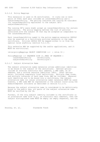 RFC 3280          Internet X.509 Public Key Infrastructure      April 2002


4.2.1.6    Policy Mappings

   This extension is used in CA certificates. It lists one or more
   pairs of OIDs; each pair includes an issuerDomainPolicy and a
   subjectDomainPolicy. The pairing indicates the issuing CA considers
   its issuerDomainPolicy equivalent to the subject CA’s
   subjectDomainPolicy.

   The issuing CA’s users might accept an issuerDomainPolicy for certain
   applications. The policy mapping defines the list of policies
   associated with the subject CA that may be accepted as comparable to
   the issuerDomainPolicy.

   Each issuerDomainPolicy named in the policy mapping extension SHOULD
   also be asserted in a certificate policies extension in the same
   certificate. Policies SHOULD NOT be mapped either to or from the
   special value anyPolicy (section 4.2.1.5).

   This extension MAY be supported by CAs and/or applications, and it
   MUST be non-critical.

   id-ce-policyMappings OBJECT IDENTIFIER ::=    { id-ce 33 }

   PolicyMappings ::= SEQUENCE SIZE (1..MAX) OF SEQUENCE {
        issuerDomainPolicy      CertPolicyId,
        subjectDomainPolicy     CertPolicyId }

4.2.1.7    Subject Alternative Name

   The subject alternative names extension allows additional identities
   to be bound to the subject of the certificate. Defined options
   include an Internet electronic mail address, a DNS name, an IP
   address, and a uniform resource identifier (URI). Other options
   exist, including completely local definitions. Multiple name forms,
   and multiple instances of each name form, MAY be included. Whenever
   such identities are to be bound into a certificate, the subject
   alternative name (or issuer alternative name) extension MUST be used;
   however, a DNS name MAY be represented in the subject field using the
   domainComponent attribute as described in section 4.1.2.4.

   Because the subject alternative name is considered to be definitively
   bound to the public key, all parts of the subject alternative name
   MUST be verified by the CA.

   Further, if the only subject identity included in the certificate is
   an alternative name form (e.g., an electronic mail address), then the
   subject distinguished name MUST be empty (an empty sequence), and the




Housley, et. al.              Standards Track                    [Page 33]
 