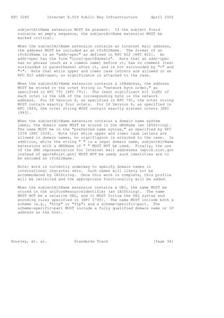 RFC 3280        Internet X.509 Public Key Infrastructure      April 2002


   subjectAltName extension MUST be present. If the subject field
   contains an empty sequence, the subjectAltName extension MUST be
   marked critical.

   When the subjectAltName extension contains an Internet mail address,
   the address MUST be included as an rfc822Name. The format of an
   rfc822Name is an "addr-spec" as defined in RFC 822 [RFC 822]. An
   addr-spec has the form "local-part@domain". Note that an addr-spec
   has no phrase (such as a common name) before it, has no comment (text
   surrounded in parentheses) after it, and is not surrounded by "<" and
   ">". Note that while upper and lower case letters are allowed in an
   RFC 822 addr-spec, no significance is attached to the case.

   When the subjectAltName extension contains a iPAddress, the address
   MUST be stored in the octet string in "network byte order," as
   specified in RFC 791 [RFC 791]. The least significant bit (LSB) of
   each octet is the LSB of the corresponding byte in the network
   address. For IP Version 4, as specified in RFC 791, the octet string
   MUST contain exactly four octets. For IP Version 6, as specified in
   RFC 1883, the octet string MUST contain exactly sixteen octets [RFC
   1883].

   When the subjectAltName extension contains a domain name system
   label, the domain name MUST be stored in the dNSName (an IA5String).
   The name MUST be in the "preferred name syntax," as specified by RFC
   1034 [RFC 1034]. Note that while upper and lower case letters are
   allowed in domain names, no signifigance is attached to the case. In
   addition, while the string " " is a legal domain name, subjectAltName
   extensions with a dNSName of " " MUST NOT be used. Finally, the use
   of the DNS representation for Internet mail addresses (wpolk.nist.gov
   instead of wpolk@nist.gov) MUST NOT be used; such identities are to
   be encoded as rfc822Name.

   Note: work is currently underway to specify domain names in
   international character sets. Such names will likely not be
   accommodated by IA5String. Once this work is complete, this profile
   will be revisited and the appropriate functionality will be added.

   When the subjectAltName extension contains a URI, the name MUST be
   stored in the uniformResourceIdentifier (an IA5String). The name
   MUST NOT be a relative URL, and it MUST follow the URL syntax and
   encoding rules specified in [RFC 1738]. The name MUST include both a
   scheme (e.g., "http" or "ftp") and a scheme-specific-part. The
   scheme-specific-part MUST include a fully qualified domain name or IP
   address as the host.




Housley, et. al.            Standards Track                    [Page 34]
 