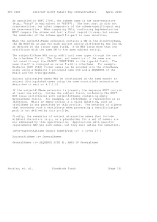 RFC 3280        Internet X.509 Public Key Infrastructure       April 2002


   As specified in [RFC 1738], the scheme name is not case-sensitive
   (e.g., "http" is equivalent to "HTTP"). The host part is also not
   case-sensitive, but other components of the scheme-specific-part may
   be case-sensitive. When comparing URIs, conforming implementations
   MUST compare the scheme and host without regard to case, but assume
   the remainder of the scheme-specific-part is case sensitive.

   When the subjectAltName extension contains a DN in the directoryName,
   the DN MUST be unique for each subject entity certified by the one CA
   as defined by the issuer name field. A CA MAY issue more than one
   certificate with the same DN to the same subject entity.

   The subjectAltName MAY carry additional name types through the use of
   the otherName field. The format and semantics of the name are
   indicated through the OBJECT IDENTIFIER in the type-id field. The
   name itself is conveyed as value field in otherName. For example,
   Kerberos [RFC 1510] format names can be encoded into the otherName,
   using using a Kerberos 5 principal name OID and a SEQUENCE of the
   Realm and the PrincipalName.

   Subject alternative names MAY be constrained in the same manner as
   subject distinguished names using the name constraints extension as
   described in section 4.2.1.11.

   If the subjectAltName extension is present, the sequence MUST contain
   at least one entry. Unlike the subject field, conforming CAs MUST
   NOT issue certificates with subjectAltNames containing empty
   GeneralName fields. For example, an rfc822Name is represented as an
   IA5String. While an empty string is a valid IA5String, such an
   rfc822Name is not permitted by this profile. The behavior of clients
   that encounter such a certificate when processing a certificication
   path is not defined by this profile.

   Finally, the semantics of subject alternative names that include
   wildcard characters (e.g., as a placeholder for a set of names) are
   not addressed by this specification. Applications with specific
   requirements MAY use such names, but they must define the semantics.

   id-ce-subjectAltName OBJECT IDENTIFIER ::=   { id-ce 17 }

   SubjectAltName ::= GeneralNames

   GeneralNames ::= SEQUENCE SIZE (1..MAX) OF GeneralName




Housley, et. al.            Standards Track                     [Page 35]
 
