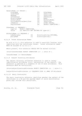 RFC 3280          Internet X.509 Public Key Infrastructure          April 2002


   GeneralName ::= CHOICE {
        otherName                           [0]     OtherName,
        rfc822Name                          [1]     IA5String,
        dNSName                             [2]     IA5String,
        x400Address                         [3]     ORAddress,
        directoryName                       [4]     Name,
        ediPartyName                        [5]     EDIPartyName,
        uniformResourceIdentifier           [6]     IA5String,
        iPAddress                           [7]     OCTET STRING,
        registeredID                        [8]     OBJECT IDENTIFIER }

   OtherName ::= SEQUENCE {
        type-id    OBJECT IDENTIFIER,
        value      [0] EXPLICIT ANY DEFINED BY type-id }

   EDIPartyName ::= SEQUENCE {
        nameAssigner                [0]     DirectoryString OPTIONAL,
        partyName                   [1]     DirectoryString }

4.2.1.8    Issuer Alternative Names

   As with 4.2.1.7, this extension is used to associate Internet style
   identities with the certificate issuer. Issuer alternative names
   MUST be encoded as in 4.2.1.7.

   Where present, this extension SHOULD NOT be marked critical.

   id-ce-issuerAltName OBJECT IDENTIFIER ::=      { id-ce 18 }

   IssuerAltName ::= GeneralNames

4.2.1.9    Subject Directory Attributes

   The subject directory attributes extension is used to convey
   identification attributes (e.g., nationality) of the subject.        The
   extension is defined as a sequence of one or more attributes.        This
   extension MUST be non-critical.

   id-ce-subjectDirectoryAttributes OBJECT IDENTIFIER ::=        { id-ce 9 }

   SubjectDirectoryAttributes ::= SEQUENCE SIZE (1..MAX) OF Attribute

4.2.1.10    Basic Constraints

   The basic constraints extension identifies whether the subject of the
   certificate is a CA and the maximum depth of valid certification
   paths that include this certificate.




Housley, et. al.                Standards Track                      [Page 36]
 