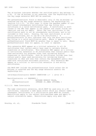 RFC 3280         Internet X.509 Public Key Infrastructure        April 2002


   The cA boolean indicates whether the certified public key belongs to
   a CA. If the cA boolean is not asserted, then the keyCertSign bit in
   the key usage extension MUST NOT be asserted.

   The pathLenConstraint field is meaningful only if the cA boolean is
   asserted and the key usage extension asserts the keyCertSign bit
   (section 4.2.1.3). In this case, it gives the maximum number of non-
   self-issued intermediate certificates that may follow this
   certificate in a valid certification path. A certificate is self-
   issued if the DNs that appear in the subject and issuer fields are
   identical and are not empty. (Note: The last certificate in the
   certification path is not an intermediate certificate, and is not
   included in this limit. Usually, the last certificate is an end
   entity certificate, but it can be a CA certificate.) A
   pathLenConstraint of zero indicates that only one more certificate
   may follow in a valid certification path. Where it appears, the
   pathLenConstraint field MUST be greater than or equal to zero. Where
   pathLenConstraint does not appear, no limit is imposed.

   This extension MUST appear as a critical extension in all CA
   certificates that contain public keys used to validate digital
   signatures on certificates. This extension MAY appear as a critical
   or non-critical extension in CA certificates that contain public keys
   used exclusively for purposes other than validating digital
   signatures on certificates. Such CA certificates include ones that
   contain public keys used exclusively for validating digital
   signatures on CRLs and ones that contain key management public keys
   used with certificate enrollment protocols. This extension MAY
   appear as a critical or non-critical extension in end entity
   certificates.

   CAs MUST NOT include the pathLenConstraint field unless the cA
   boolean is asserted and the key usage extension asserts the
   keyCertSign bit.

   id-ce-basicConstraints OBJECT IDENTIFIER ::=   { id-ce 19 }

   BasicConstraints ::= SEQUENCE {
        cA                      BOOLEAN DEFAULT FALSE,
        pathLenConstraint       INTEGER (0..MAX) OPTIONAL }

4.2.1.11   Name Constraints

   The name constraints extension, which MUST be used only in a CA
   certificate, indicates a name space within which all subject names in
   subsequent certificates in a certification path MUST be located.
   Restrictions apply to the subject distinguished name and apply to
   subject alternative names. Restrictions apply only when the



Housley, et. al.              Standards Track                     [Page 37]
 