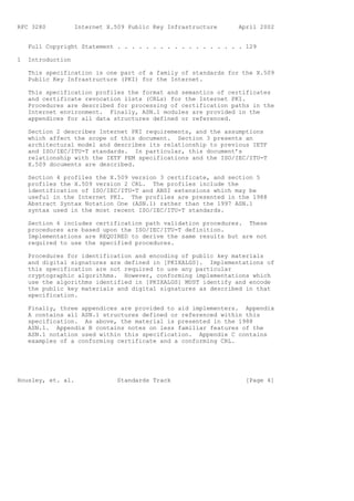 RFC 3280           Internet X.509 Public Key Infrastructure    April 2002


    Full Copyright Statement . . . . . . . . . . . . . . . . . . 129

1   Introduction

    This specification is one part of a family of standards for the X.509
    Public Key Infrastructure (PKI) for the Internet.

    This specification profiles the format and semantics of certificates
    and certificate revocation lists (CRLs) for the Internet PKI.
    Procedures are described for processing of certification paths in the
    Internet environment. Finally, ASN.1 modules are provided in the
    appendices for all data structures defined or referenced.

    Section 2 describes Internet PKI requirements, and the assumptions
    which affect the scope of this document. Section 3 presents an
    architectural model and describes its relationship to previous IETF
    and ISO/IEC/ITU-T standards. In particular, this document’s
    relationship with the IETF PEM specifications and the ISO/IEC/ITU-T
    X.509 documents are described.

    Section 4 profiles the X.509 version 3 certificate, and section 5
    profiles the X.509 version 2 CRL. The profiles include the
    identification of ISO/IEC/ITU-T and ANSI extensions which may be
    useful in the Internet PKI. The profiles are presented in the 1988
    Abstract Syntax Notation One (ASN.1) rather than the 1997 ASN.1
    syntax used in the most recent ISO/IEC/ITU-T standards.

    Section 6 includes certification path validation procedures. These
    procedures are based upon the ISO/IEC/ITU-T definition.
    Implementations are REQUIRED to derive the same results but are not
    required to use the specified procedures.

    Procedures for identification and encoding of public key materials
    and digital signatures are defined in [PKIXALGS]. Implementations of
    this specification are not required to use any particular
    cryptographic algorithms. However, conforming implementations which
    use the algorithms identified in [PKIXALGS] MUST identify and encode
    the public key materials and digital signatures as described in that
    specification.

    Finally, three appendices are provided to aid implementers. Appendix
    A contains all ASN.1 structures defined or referenced within this
    specification. As above, the material is presented in the 1988
    ASN.1. Appendix B contains notes on less familiar features of the
    ASN.1 notation used within this specification. Appendix C contains
    examples of a conforming certificate and a conforming CRL.




Housley, et. al.               Standards Track                   [Page 4]
 