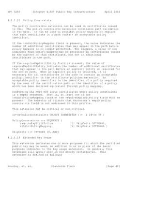 RFC 3280         Internet X.509 Public Key Infrastructure      April 2002


4.2.1.12   Policy Constraints

   The policy constraints extension can be used in certificates issued
   to CAs. The policy constraints extension constrains path validation
   in two ways. It can be used to prohibit policy mapping or require
   that each certificate in a path contain an acceptable policy
   identifier.

   If the inhibitPolicyMapping field is present, the value indicates the
   number of additional certificates that may appear in the path before
   policy mapping is no longer permitted. For example, a value of one
   indicates that policy mapping may be processed in certificates issued
   by the subject of this certificate, but not in additional
   certificates in the path.

   If the requireExplicitPolicy field is present, the value of
   requireExplicitPolicy indicates the number of additional certificates
   that may appear in the path before an explicit policy is required for
   the entire path. When an explicit policy is required, it is
   necessary for all certificates in the path to contain an acceptable
   policy identifier in the certificate policies extension. An
   acceptable policy identifier is the identifier of a policy required
   by the user of the certification path or the identifier of a policy
   which has been declared equivalent through policy mapping.

   Conforming CAs MUST NOT issue certificates where policy constraints
   is a empty sequence. That is, at least one of the
   inhibitPolicyMapping field or the requireExplicitPolicy field MUST be
   present. The behavior of clients that encounter a empty policy
   constraints field is not addressed in this profile.

   This extension MAY be critical or non-critical.

   id-ce-policyConstraints OBJECT IDENTIFIER ::=   { id-ce 36 }

   PolicyConstraints ::= SEQUENCE {
        requireExplicitPolicy            [0] SkipCerts OPTIONAL,
        inhibitPolicyMapping             [1] SkipCerts OPTIONAL }

   SkipCerts ::= INTEGER (0..MAX)

4.2.1.13   Extended Key Usage

   This extension indicates one or more purposes for which the certified
   public key may be used, in addition to or in place of the basic
   purposes indicated in the key usage extension. In general, this
   extension will appear only in end entity certificates. This
   extension is defined as follows:



Housley, et. al.             Standards Track                      [Page 40]
 