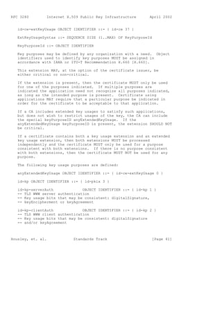 RFC 3280        Internet X.509 Public Key Infrastructure      April 2002


   id-ce-extKeyUsage OBJECT IDENTIFIER ::= { id-ce 37 }

   ExtKeyUsageSyntax ::= SEQUENCE SIZE (1..MAX) OF KeyPurposeId

   KeyPurposeId ::= OBJECT IDENTIFIER

   Key purposes may be defined by any organization with a need. Object
   identifiers used to identify key purposes MUST be assigned in
   accordance with IANA or ITU-T Recommendation X.660 [X.660].

   This extension MAY, at the option of the certificate issuer, be
   either critical or non-critical.

   If the extension is present, then the certificate MUST only be used
   for one of the purposes indicated. If multiple purposes are
   indicated the application need not recognize all purposes indicated,
   as long as the intended purpose is present. Certificate using
   applications MAY require that a particular purpose be indicated in
   order for the certificate to be acceptable to that application.

   If a CA includes extended key usages to satisfy such applications,
   but does not wish to restrict usages of the key, the CA can include
   the special keyPurposeID anyExtendedKeyUsage. If the
   anyExtendedKeyUsage keyPurposeID is present, the extension SHOULD NOT
   be critical.

   If a certificate contains both a key usage extension and an extended
   key usage extension, then both extensions MUST be processed
   independently and the certificate MUST only be used for a purpose
   consistent with both extensions. If there is no purpose consistent
   with both extensions, then the certificate MUST NOT be used for any
   purpose.

   The following key usage purposes are defined:

   anyExtendedKeyUsage OBJECT IDENTIFIER ::= { id-ce-extKeyUsage 0 }

   id-kp OBJECT IDENTIFIER ::= { id-pkix 3 }

   id-kp-serverAuth             OBJECT IDENTIFIER ::= { id-kp 1 }
   -- TLS WWW server authentication
   -- Key usage bits that may be consistent: digitalSignature,
   -- keyEncipherment or keyAgreement

   id-kp-clientAuth             OBJECT IDENTIFIER ::= { id-kp 2 }
   -- TLS WWW client authentication
   -- Key usage bits that may be consistent: digitalSignature
   -- and/or keyAgreement



Housley, et. al.            Standards Track                    [Page 41]
 