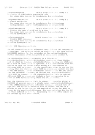 RFC 3280         Internet X.509 Public Key Infrastructure     April 2002


   id-kp-codeSigning             OBJECT IDENTIFIER ::= { id-kp 3 }
   -- Signing of downloadable executable code
   -- Key usage bits that may be consistent: digitalSignature

   id-kp-emailProtection         OBJECT IDENTIFIER ::= { id-kp 4 }
   -- E-mail protection
   -- Key usage bits that may be consistent: digitalSignature,
   -- nonRepudiation, and/or (keyEncipherment or keyAgreement)

   id-kp-timeStamping            OBJECT IDENTIFIER ::= { id-kp 8 }
   -- Binding the hash of an object to a time
   -- Key usage bits that may be consistent: digitalSignature
   -- and/or nonRepudiation

   id-kp-OCSPSigning            OBJECT IDENTIFIER ::= { id-kp 9 }
   -- Signing OCSP responses
   -- Key usage bits that may be consistent: digitalSignature
   -- and/or nonRepudiation

4.2.1.14   CRL Distribution Points

   The CRL distribution points extension identifies how CRL information
   is obtained. The extension SHOULD be non-critical, but this profile
   RECOMMENDS support for this extension by CAs and applications.
   Further discussion of CRL management is contained in section 5.

   The cRLDistributionPoints extension is a SEQUENCE of
   DistributionPoint. A DistributionPoint consists of three fields,
   each of which is optional: distributionPoint, reasons, and cRLIssuer.
   While each of these fields is optional, a DistributionPoint MUST NOT
   consist of only the reasons field; either distributionPoint or
   cRLIssuer MUST be present. If the certificate issuer is not the CRL
   issuer, then the cRLIssuer field MUST be present and contain the Name
   of the CRL issuer. If the certificate issuer is also the CRL issuer,
   then the cRLIssuer field MUST be omitted and the distributionPoint
   field MUST be present. If the distributionPoint field is omitted,
   cRLIssuer MUST be present and include a Name corresponding to an
   X.500 or LDAP directory entry where the CRL is located.

   When the distributionPoint field is present, it contains either a
   SEQUENCE of general names or a single value, nameRelativeToCRLIssuer.
   If the cRLDistributionPoints extension contains a general name of
   type URI, the following semantics MUST be assumed: the URI is a
   pointer to the current CRL for the associated reasons and will be
   issued by the associated cRLIssuer. The expected values for the URI
   are those defined in 4.2.1.7. Processing rules for other values are
   not defined by this specification.




Housley, et. al.             Standards Track                   [Page 42]
 