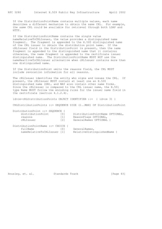 RFC 3280        Internet X.509 Public Key Infrastructure       April 2002


   If the DistributionPointName contains multiple values, each name
   describes a different mechanism to obtain the same CRL. For example,
   the same CRL could be available for retrieval through both LDAP and
   HTTP.

   If the DistributionPointName contains the single value
   nameRelativeToCRLIssuer, the value provides a distinguished name
   fragment. The fragment is appended to the X.500 distinguished name
   of the CRL issuer to obtain the distribution point name. If the
   cRLIssuer field in the DistributionPoint is present, then the name
   fragment is appended to the distinguished name that it contains;
   otherwise, the name fragment is appended to the certificate issuer
   distinguished name. The DistributionPointName MUST NOT use the
   nameRealtiveToCRLIssuer alternative when cRLIssuer contains more than
   one distinguished name.

   If the DistributionPoint omits the reasons field, the CRL MUST
   include revocation information for all reasons.

   The cRLIssuer identifies the entity who signs and issues the CRL. If
   present, the cRLIssuer MUST contain at least one an X.500
   distinguished name (DN), and MAY also contain other name forms.
   Since the cRLIssuer is compared to the CRL issuer name, the X.501
   type Name MUST follow the encoding rules for the issuer name field in
   the certificate (section 4.1.2.4).

   id-ce-cRLDistributionPoints OBJECT IDENTIFIER ::=   { id-ce 31 }

   CRLDistributionPoints ::= SEQUENCE SIZE (1..MAX) OF DistributionPoint

   DistributionPoint ::= SEQUENCE {
        distributionPoint       [0]     DistributionPointName OPTIONAL,
        reasons                 [1]     ReasonFlags OPTIONAL,
        cRLIssuer               [2]     GeneralNames OPTIONAL }

   DistributionPointName ::= CHOICE {
        fullName                [0]     GeneralNames,
        nameRelativeToCRLIssuer [1]     RelativeDistinguishedName }




Housley, et. al.            Standards Track                     [Page 43]
 