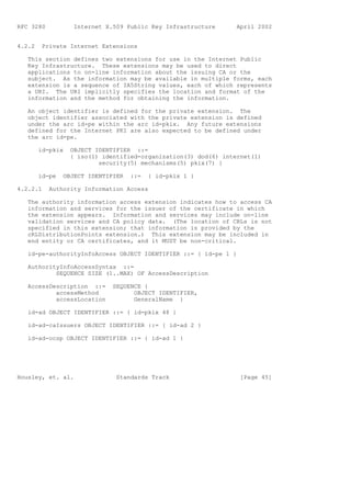 RFC 3280           Internet X.509 Public Key Infrastructure      April 2002


4.2.2    Private Internet Extensions

   This section defines two extensions for use in the Internet Public
   Key Infrastructure. These extensions may be used to direct
   applications to on-line information about the issuing CA or the
   subject. As the information may be available in multiple forms, each
   extension is a sequence of IA5String values, each of which represents
   a URI. The URI implicitly specifies the location and format of the
   information and the method for obtaining the information.

   An object identifier is defined for the private extension. The
   object identifier associated with the private extension is defined
   under the arc id-pe within the arc id-pkix. Any future extensions
   defined for the Internet PKI are also expected to be defined under
   the arc id-pe.

        id-pkix   OBJECT IDENTIFIER ::=
                  { iso(1) identified-organization(3) dod(6) internet(1)
                          security(5) mechanisms(5) pkix(7) }

        id-pe   OBJECT IDENTIFIER   ::=   { id-pkix 1 }

4.2.2.1    Authority Information Access

   The authority information access extension indicates how to access CA
   information and services for the issuer of the certificate in which
   the extension appears. Information and services may include on-line
   validation services and CA policy data. (The location of CRLs is not
   specified in this extension; that information is provided by the
   cRLDistributionPoints extension.) This extension may be included in
   end entity or CA certificates, and it MUST be non-critical.

   id-pe-authorityInfoAccess OBJECT IDENTIFIER ::= { id-pe 1 }

   AuthorityInfoAccessSyntax ::=
           SEQUENCE SIZE (1..MAX) OF AccessDescription

   AccessDescription ::=      SEQUENCE {
           accessMethod             OBJECT IDENTIFIER,
           accessLocation           GeneralName }

   id-ad OBJECT IDENTIFIER ::= { id-pkix 48 }

   id-ad-caIssuers OBJECT IDENTIFIER ::= { id-ad 2 }

   id-ad-ocsp OBJECT IDENTIFIER ::= { id-ad 1 }




Housley, et. al.               Standards Track                    [Page 45]
 