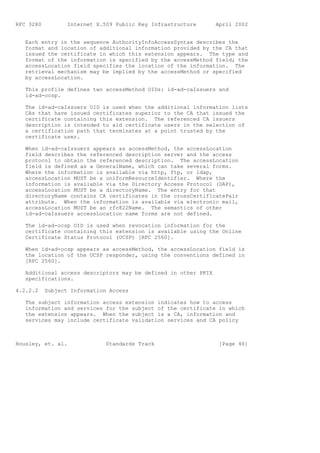 RFC 3280          Internet X.509 Public Key Infrastructure      April 2002


   Each entry in the sequence AuthorityInfoAccessSyntax describes the
   format and location of additional information provided by the CA that
   issued the certificate in which this extension appears. The type and
   format of the information is specified by the accessMethod field; the
   accessLocation field specifies the location of the information. The
   retrieval mechanism may be implied by the accessMethod or specified
   by accessLocation.

   This profile defines two accessMethod OIDs: id-ad-caIssuers and
   id-ad-ocsp.

   The id-ad-caIssuers OID is used when the additional information lists
   CAs that have issued certificates superior to the CA that issued the
   certificate containing this extension. The referenced CA issuers
   description is intended to aid certificate users in the selection of
   a certification path that terminates at a point trusted by the
   certificate user.

   When id-ad-caIssuers appears as accessMethod, the accessLocation
   field describes the referenced description server and the access
   protocol to obtain the referenced description. The accessLocation
   field is defined as a GeneralName, which can take several forms.
   Where the information is available via http, ftp, or ldap,
   accessLocation MUST be a uniformResourceIdentifier. Where the
   information is available via the Directory Access Protocol (DAP),
   accessLocation MUST be a directoryName. The entry for that
   directoryName contains CA certificates in the crossCertificatePair
   attribute. When the information is available via electronic mail,
   accessLocation MUST be an rfc822Name. The semantics of other
   id-ad-caIssuers accessLocation name forms are not defined.

   The id-ad-ocsp OID is used when revocation information for the
   certificate containing this extension is available using the Online
   Certificate Status Protocol (OCSP) [RFC 2560].

   When id-ad-ocsp appears as accessMethod, the accessLocation field is
   the location of the OCSP responder, using the conventions defined in
   [RFC 2560].

   Additional access descriptors may be defined in other PKIX
   specifications.

4.2.2.2    Subject Information Access

   The subject information access extension indicates how to access
   information and services for the subject of the certificate in which
   the extension appears. When the subject is a CA, information and
   services may include certificate validation services and CA policy



Housley, et. al.              Standards Track                    [Page 46]
 