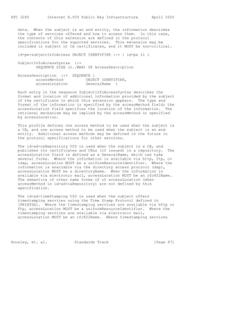 RFC 3280        Internet X.509 Public Key Infrastructure        April 2002


   data. When the subject is an end entity, the information describes
   the type of services offered and how to access them. In this case,
   the contents of this extension are defined in the protocol
   specifications for the suported services. This extension may be
   included in subject or CA certificates, and it MUST be non-critical.

   id-pe-subjectInfoAccess OBJECT IDENTIFIER ::= { id-pe 11 }

   SubjectInfoAccessSyntax ::=
           SEQUENCE SIZE (1..MAX) OF AccessDescription

   AccessDescription ::=    SEQUENCE {
           accessMethod           OBJECT IDENTIFIER,
           accessLocation         GeneralName }

   Each entry in the sequence SubjectInfoAccessSyntax describes the
   format and location of additional information provided by the subject
   of the certificate in which this extension appears. The type and
   format of the information is specified by the accessMethod field; the
   accessLocation field specifies the location of the information. The
   retrieval mechanism may be implied by the accessMethod or specified
   by accessLocation.

   This profile defines one access method to be used when the subject is
   a CA, and one access method to be used when the subject is an end
   entity. Additional access methods may be defined in the future in
   the protocol specifications for other services.

   The id-ad-caRepository OID is used when the subject is a CA, and
   publishes its certificates and CRLs (if issued) in a repository. The
   accessLocation field is defined as a GeneralName, which can take
   several forms. Where the information is available via http, ftp, or
   ldap, accessLocation MUST be a uniformResourceIdentifier. Where the
   information is available via the directory access protocol (dap),
   accessLocation MUST be a directoryName. When the information is
   available via electronic mail, accessLocation MUST be an rfc822Name.
   The semantics of other name forms of of accessLocation (when
   accessMethod is id-ad-caRepository) are not defined by this
   specification.

   The id-ad-timeStamping OID is used when the subject offers
   timestamping services using the Time Stamp Protocol defined in
   [PKIXTSA]. Where the timestamping services are available via http or
   ftp, accessLocation MUST be a uniformResourceIdentifier. Where the
   timestamping services are available via electronic mail,
   accessLocation MUST be an rfc822Name. Where timestamping services




Housley, et. al.             Standards Track                     [Page 47]
 
