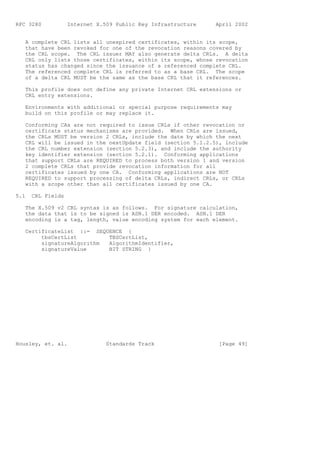 RFC 3280           Internet X.509 Public Key Infrastructure   April 2002


   A complete CRL lists all unexpired certificates, within its scope,
   that have been revoked for one of the revocation reasons covered by
   the CRL scope. The CRL issuer MAY also generate delta CRLs. A delta
   CRL only lists those certificates, within its scope, whose revocation
   status has changed since the issuance of a referenced complete CRL.
   The referenced complete CRL is referred to as a base CRL. The scope
   of a delta CRL MUST be the same as the base CRL that it references.

   This profile does not define any private Internet CRL extensions or
   CRL entry extensions.

   Environments with additional or special purpose requirements may
   build on this profile or may replace it.

   Conforming CAs are not required to issue CRLs if other revocation or
   certificate status mechanisms are provided. When CRLs are issued,
   the CRLs MUST be version 2 CRLs, include the date by which the next
   CRL will be issued in the nextUpdate field (section 5.1.2.5), include
   the CRL number extension (section 5.2.3), and include the authority
   key identifier extension (section 5.2.1). Conforming applications
   that support CRLs are REQUIRED to process both version 1 and version
   2 complete CRLs that provide revocation information for all
   certificates issued by one CA. Conforming applications are NOT
   REQUIRED to support processing of delta CRLs, indirect CRLs, or CRLs
   with a scope other than all certificates issued by one CA.

5.1   CRL Fields

   The X.509 v2 CRL syntax is as follows. For signature calculation,
   the data that is to be signed is ASN.1 DER encoded. ASN.1 DER
   encoding is a tag, length, value encoding system for each element.

   CertificateList ::= SEQUENCE {
        tbsCertList        TBSCertList,
        signatureAlgorithm AlgorithmIdentifier,
        signatureValue     BIT STRING }




Housley, et. al.               Standards Track                 [Page 49]
 