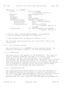 RFC 3280          Internet X.509 Public Key Infrastructure      April 2002


   TBSCertList ::=       SEQUENCE   {
        version                   Version OPTIONAL,
                                        -- if present, MUST be v2
          signature               AlgorithmIdentifier,
          issuer                  Name,
          thisUpdate              Time,
          nextUpdate              Time OPTIONAL,
          revokedCertificates     SEQUENCE OF SEQUENCE {
               userCertificate          CertificateSerialNumber,
               revocationDate           Time,
               crlEntryExtensions       Extensions OPTIONAL
                                              -- if present, MUST be v2
                                    } OPTIONAL,
          crlExtensions           [0] EXPLICIT Extensions OPTIONAL
                                              -- if present, MUST be v2
                                    }

   -- Version, Time, CertificateSerialNumber, and Extensions
   -- are all defined in the ASN.1 in section 4.1

   -- AlgorithmIdentifier is defined in section 4.1.1.2

   The following items describe the use of the X.509 v2 CRL in the
   Internet PKI.

5.1.1   CertificateList Fields

   The CertificateList is a SEQUENCE of three required fields. The
   fields are described in detail in the following subsections.

5.1.1.1    tbsCertList

   The first field in the sequence is the tbsCertList. This field is
   itself a sequence containing the name of the issuer, issue date,
   issue date of the next list, the optional list of revoked
   certificates, and optional CRL extensions. When there are no revoked
   certificates, the revoked certificates list is absent. When one or
   more certificates are revoked, each entry on the revoked certificate
   list is defined by a sequence of user certificate serial number,
   revocation date, and optional CRL entry extensions.

5.1.1.2    signatureAlgorithm

   The signatureAlgorithm field contains the algorithm identifier for
   the algorithm used by the CRL issuer to sign the CertificateList.
   The field is of type AlgorithmIdentifier, which is defined in section
   4.1.1.2. [PKIXALGS] lists the supported algorithms for this
   specification, but other signature algorithms MAY also be supported.



Housley, et. al.                Standards Track                  [Page 50]
 