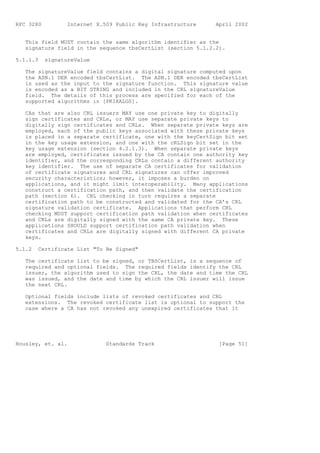 RFC 3280          Internet X.509 Public Key Infrastructure    April 2002


   This field MUST contain the same algorithm identifier as the
   signature field in the sequence tbsCertList (section 5.1.2.2).

5.1.1.3    signatureValue

   The signatureValue field contains a digital signature computed upon
   the ASN.1 DER encoded tbsCertList. The ASN.1 DER encoded tbsCertList
   is used as the input to the signature function. This signature value
   is encoded as a BIT STRING and included in the CRL signatureValue
   field. The details of this process are specified for each of the
   supported algorithms in [PKIXALGS].

   CAs that are also CRL issuers MAY use one private key to digitally
   sign certificates and CRLs, or MAY use separate private keys to
   digitally sign certificates and CRLs. When separate private keys are
   employed, each of the public keys associated with these private keys
   is placed in a separate certificate, one with the keyCertSign bit set
   in the key usage extension, and one with the cRLSign bit set in the
   key usage extension (section 4.2.1.3). When separate private keys
   are employed, certificates issued by the CA contain one authority key
   identifier, and the corresponding CRLs contain a different authority
   key identifier. The use of separate CA certificates for validation
   of certificate signatures and CRL signatures can offer improved
   security characteristics; however, it imposes a burden on
   applications, and it might limit interoperability. Many applications
   construct a certification path, and then validate the certification
   path (section 6). CRL checking in turn requires a separate
   certification path to be constructed and validated for the CA’s CRL
   signature validation certificate. Applications that perform CRL
   checking MUST support certification path validation when certificates
   and CRLs are digitally signed with the same CA private key. These
   applications SHOULD support certification path validation when
   certificates and CRLs are digitally signed with different CA private
   keys.

5.1.2   Certificate List "To Be Signed"

   The certificate list to be signed, or TBSCertList, is a sequence of
   required and optional fields. The required fields identify the CRL
   issuer, the algorithm used to sign the CRL, the date and time the CRL
   was issued, and the date and time by which the CRL issuer will issue
   the next CRL.

   Optional fields include lists of revoked certificates and CRL
   extensions. The revoked certificate list is optional to support the
   case where a CA has not revoked any unexpired certificates that it




Housley, et. al.              Standards Track                  [Page 51]
 
