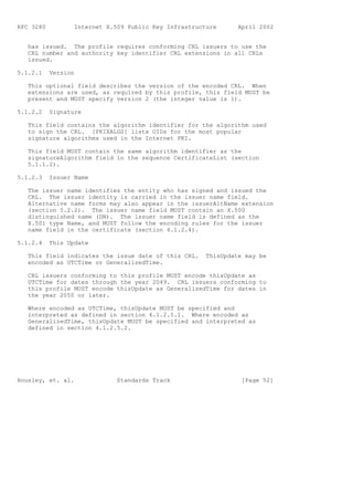 RFC 3280          Internet X.509 Public Key Infrastructure      April 2002


   has issued. The profile requires conforming CRL issuers to use the
   CRL number and authority key identifier CRL extensions in all CRLs
   issued.

5.1.2.1    Version

   This optional field describes the version of the encoded CRL. When
   extensions are used, as required by this profile, this field MUST be
   present and MUST specify version 2 (the integer value is 1).

5.1.2.2    Signature

   This field contains the algorithm identifier for the algorithm used
   to sign the CRL. [PKIXALGS] lists OIDs for the most popular
   signature algorithms used in the Internet PKI.

   This field MUST contain the same algorithm identifier as the
   signatureAlgorithm field in the sequence CertificateList (section
   5.1.1.2).

5.1.2.3    Issuer Name

   The issuer name identifies the entity who has signed and issued the
   CRL. The issuer identity is carried in the issuer name field.
   Alternative name forms may also appear in the issuerAltName extension
   (section 5.2.2). The issuer name field MUST contain an X.500
   distinguished name (DN). The issuer name field is defined as the
   X.501 type Name, and MUST follow the encoding rules for the issuer
   name field in the certificate (section 4.1.2.4).

5.1.2.4    This Update

   This field indicates the issue date of this CRL.    ThisUpdate may be
   encoded as UTCTime or GeneralizedTime.

   CRL issuers conforming to this profile MUST encode thisUpdate as
   UTCTime for dates through the year 2049. CRL issuers conforming to
   this profile MUST encode thisUpdate as GeneralizedTime for dates in
   the year 2050 or later.

   Where encoded as UTCTime, thisUpdate MUST be specified and
   interpreted as defined in section 4.1.2.5.1. Where encoded as
   GeneralizedTime, thisUpdate MUST be specified and interpreted as
   defined in section 4.1.2.5.2.




Housley, et. al.              Standards Track                    [Page 52]
 