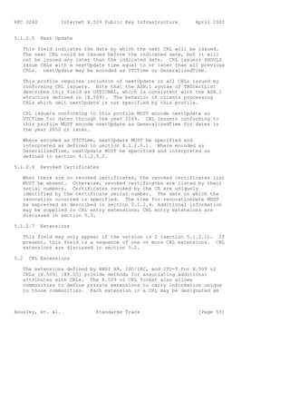RFC 3280          Internet X.509 Public Key Infrastructure    April 2002


5.1.2.5    Next Update

   This field indicates the date by which the next CRL will be issued.
   The next CRL could be issued before the indicated date, but it will
   not be issued any later than the indicated date. CRL issuers SHOULD
   issue CRLs with a nextUpdate time equal to or later than all previous
   CRLs. nextUpdate may be encoded as UTCTime or GeneralizedTime.

   This profile requires inclusion of nextUpdate in all CRLs issued by
   conforming CRL issuers. Note that the ASN.1 syntax of TBSCertList
   describes this field as OPTIONAL, which is consistent with the ASN.1
   structure defined in [X.509]. The behavior of clients processing
   CRLs which omit nextUpdate is not specified by this profile.

   CRL issuers conforming to this profile MUST encode nextUpdate as
   UTCTime for dates through the year 2049. CRL issuers conforming to
   this profile MUST encode nextUpdate as GeneralizedTime for dates in
   the year 2050 or later.

   Where encoded as UTCTime, nextUpdate MUST be specified and
   interpreted as defined in section 4.1.2.5.1. Where encoded as
   GeneralizedTime, nextUpdate MUST be specified and interpreted as
   defined in section 4.1.2.5.2.

5.1.2.6    Revoked Certificates

   When there are no revoked certificates, the revoked certificates list
   MUST be absent. Otherwise, revoked certificates are listed by their
   serial numbers. Certificates revoked by the CA are uniquely
   identified by the certificate serial number. The date on which the
   revocation occurred is specified. The time for revocationDate MUST
   be expressed as described in section 5.1.2.4. Additional information
   may be supplied in CRL entry extensions; CRL entry extensions are
   discussed in section 5.3.

5.1.2.7    Extensions

   This field may only appear if the version is 2 (section 5.1.2.1). If
   present, this field is a sequence of one or more CRL extensions. CRL
   extensions are discussed in section 5.2.

5.2   CRL Extensions

   The extensions defined by ANSI X9, ISO/IEC, and ITU-T for X.509 v2
   CRLs [X.509] [X9.55] provide methods for associating additional
   attributes with CRLs. The X.509 v2 CRL format also allows
   communities to define private extensions to carry information unique
   to those communities. Each extension in a CRL may be designated as



Housley, et. al.              Standards Track                  [Page 53]
 