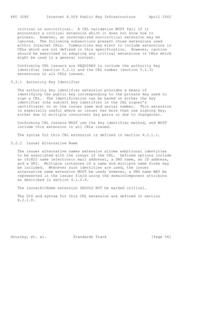 RFC 3280         Internet X.509 Public Key Infrastructure       April 2002


   critical or non-critical. A CRL validation MUST fail if it
   encounters a critical extension which it does not know how to
   process. However, an unrecognized non-critical extension may be
   ignored. The following subsections present those extensions used
   within Internet CRLs. Communities may elect to include extensions in
   CRLs which are not defined in this specification. However, caution
   should be exercised in adopting any critical extensions in CRLs which
   might be used in a general context.

   Conforming CRL issuers are REQUIRED to include the authority key
   identifier (section 5.2.1) and the CRL number (section 5.2.3)
   extensions in all CRLs issued.

5.2.1   Authority Key Identifier

   The authority key identifier extension provides a means of
   identifying the public key corresponding to the private key used to
   sign a CRL. The identification can be based on either the key
   identifier (the subject key identifier in the CRL signer’s
   certificate) or on the issuer name and serial number. This extension
   is especially useful where an issuer has more than one signing key,
   either due to multiple concurrent key pairs or due to changeover.

   Conforming CRL issuers MUST use the key identifier method, and MUST
   include this extension in all CRLs issued.

   The syntax for this CRL extension is defined in section 4.2.1.1.

5.2.2   Issuer Alternative Name

   The issuer alternative names extension allows additional identities
   to be associated with the issuer of the CRL. Defined options include
   an rfc822 name (electronic mail address), a DNS name, an IP address,
   and a URI. Multiple instances of a name and multiple name forms may
   be included. Whenever such identities are used, the issuer
   alternative name extension MUST be used; however, a DNS name MAY be
   represented in the issuer field using the domainComponent attribute
   as described in section 4.1.2.4.

   The issuerAltName extension SHOULD NOT be marked critical.

   The OID and syntax for this CRL extension are defined in section
   4.2.1.8.




Housley, et. al.             Standards Track                     [Page 54]
 