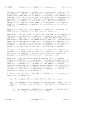 RFC 3280         Internet X.509 Public Key Infrastructure      April 2002


   The delta CRL indicator extension contains the single value of type
   BaseCRLNumber. The CRL number identifies the CRL, complete for a
   given scope, that was used as the starting point in the generation of
   this delta CRL. A conforming CRL issuer MUST publish the referenced
   base CRL as a complete CRL. The delta CRL contains all updates to
   the revocation status for that same scope. The combination of a
   delta CRL plus the referenced base CRL is equivalent to a complete
   CRL, for the applicable scope, at the time of publication of the
   delta CRL.

   When a conforming CRL issuer generates a delta CRL, the delta CRL
   MUST include a critical delta CRL indicator extension.

   When a delta CRL is issued, it MUST cover the same set of reasons and
   the same set of certificates that were covered by the base CRL it
   references. That is, the scope of the delta CRL MUST be the same as
   the scope of the complete CRL referenced as the base. The referenced
   base CRL and the delta CRL MUST omit the issuing distribution point
   extension or contain identical issuing distribution point extensions.
   Further, the CRL issuer MUST use the same private key to sign the
   delta CRL and any complete CRL that it can be used to update.

   An application that supports delta CRLs can construct a CRL that is
   complete for a given scope by combining a delta CRL for that scope
   with either an issued CRL that is complete for that scope or a
   locally constructed CRL that is complete for that scope.

   When a delta CRL is combined with a complete CRL or a locally
   constructed CRL, the resulting locally constructed CRL has the CRL
   number specified in the CRL number extension found in the delta CRL
   used in its construction. In addition, the resulting locally
   constructed CRL has the thisUpdate and nextUpdate times specified in
   the corresponding fields of the delta CRL used in its construction.
   In addition, the locally constructed CRL inherits the issuing
   distribution point from the delta CRL.

   A complete CRL and a delta CRL MAY be combined if the following four
   conditions are satisfied:

      (a)   The complete CRL and delta CRL have the same issuer.

      (b) The complete CRL and delta CRL have the same scope. The two
      CRLs have the same scope if either of the following conditions are
      met:

           (1) The issuingDistributionPoint extension is omitted from
           both the complete CRL and the delta CRL.




Housley, et. al.             Standards Track                    [Page 56]
 