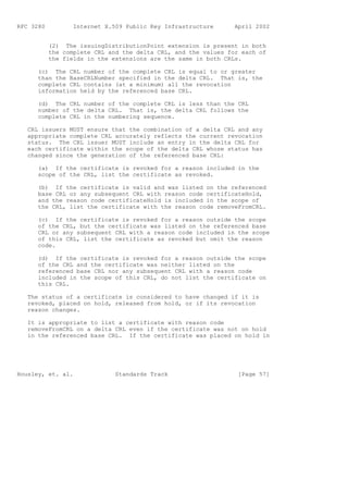 RFC 3280          Internet X.509 Public Key Infrastructure      April 2002


           (2) The issuingDistributionPoint extension is present in both
           the complete CRL and the delta CRL, and the values for each of
           the fields in the extensions are the same in both CRLs.

      (c) The CRL number of the complete CRL is equal to or greater
      than the BaseCRLNumber specified in the delta CRL. That is, the
      complete CRL contains (at a minimum) all the revocation
      information held by the referenced base CRL.

      (d) The CRL number of the complete CRL is less than the CRL
      number of the delta CRL. That is, the delta CRL follows the
      complete CRL in the numbering sequence.

   CRL issuers MUST ensure that the combination of a delta CRL and any
   appropriate complete CRL accurately reflects the current revocation
   status. The CRL issuer MUST include an entry in the delta CRL for
   each certificate within the scope of the delta CRL whose status has
   changed since the generation of the referenced base CRL:

      (a) If the certificate is revoked for a reason included in the
      scope of the CRL, list the certificate as revoked.

      (b) If the certificate is valid and was listed on the referenced
      base CRL or any subsequent CRL with reason code certificateHold,
      and the reason code certificateHold is included in the scope of
      the CRL, list the certificate with the reason code removeFromCRL.

      (c) If the certificate is revoked for a reason outside the scope
      of the CRL, but the certificate was listed on the referenced base
      CRL or any subsequent CRL with a reason code included in the scope
      of this CRL, list the certificate as revoked but omit the reason
      code.

      (d) If the certificate is revoked for a reason outside the scope
      of the CRL and the certificate was neither listed on the
      referenced base CRL nor any subsequent CRL with a reason code
      included in the scope of this CRL, do not list the certificate on
      this CRL.

   The status of a certificate is considered to have changed if it is
   revoked, placed on hold, released from hold, or if its revocation
   reason changes.

   It is appropriate to list a certificate with reason code
   removeFromCRL on a delta CRL even if the certificate was not on hold
   in the referenced base CRL. If the certificate was placed on hold in




Housley, et. al.              Standards Track                    [Page 57]
 