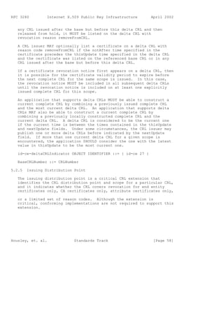 RFC 3280         Internet X.509 Public Key Infrastructure       April 2002


   any CRL issued after the base but before this delta CRL and then
   released from hold, it MUST be listed on the delta CRL with
   revocation reason removeFromCRL.

   A CRL issuer MAY optionally list a certificate on a delta CRL with
   reason code removeFromCRL if the notAfter time specified in the
   certificate precedes the thisUpdate time specified in the delta CRL
   and the certificate was listed on the referenced base CRL or in any
   CRL issued after the base but before this delta CRL.

   If a certificate revocation notice first appears on a delta CRL, then
   it is possible for the certificate validity period to expire before
   the next complete CRL for the same scope is issued. In this case,
   the revocation notice MUST be included in all subsequent delta CRLs
   until the revocation notice is included on at least one explicitly
   issued complete CRL for this scope.

   An application that supports delta CRLs MUST be able to construct a
   current complete CRL by combining a previously issued complete CRL
   and the most current delta CRL. An application that supports delta
   CRLs MAY also be able to construct a current complete CRL by
   combining a previously locally constructed complete CRL and the
   current delta CRL. A delta CRL is considered to be the current one
   if the current time is between the times contained in the thisUpdate
   and nextUpdate fields. Under some circumstances, the CRL issuer may
   publish one or more delta CRLs before indicated by the nextUpdate
   field. If more than one current delta CRL for a given scope is
   encountered, the application SHOULD consider the one with the latest
   value in thisUpdate to be the most current one.

   id-ce-deltaCRLIndicator OBJECT IDENTIFIER ::= { id-ce 27 }

   BaseCRLNumber ::= CRLNumber

5.2.5   Issuing Distribution Point

   The issuing distribution point is a critical CRL extension that
   identifies the CRL distribution point and scope for a particular CRL,
   and it indicates whether the CRL covers revocation for end entity
   certificates only, CA certificates only, attribute certificates only,

   or a limited set of reason codes. Although the extension is
   critical, conforming implementations are not required to support this
   extension.




Housley, et. al.             Standards Track                     [Page 58]
 
