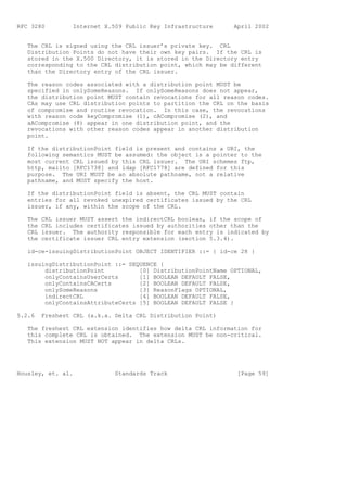 RFC 3280          Internet X.509 Public Key Infrastructure     April 2002


   The CRL is signed using the CRL issuer’s private key. CRL
   Distribution Points do not have their own key pairs. If the CRL is
   stored in the X.500 Directory, it is stored in the Directory entry
   corresponding to the CRL distribution point, which may be different
   than the Directory entry of the CRL issuer.

   The reason codes associated with a distribution point MUST be
   specified in onlySomeReasons. If onlySomeReasons does not appear,
   the distribution point MUST contain revocations for all reason codes.
   CAs may use CRL distribution points to partition the CRL on the basis
   of compromise and routine revocation. In this case, the revocations
   with reason code keyCompromise (1), cACompromise (2), and
   aACompromise (8) appear in one distribution point, and the
   revocations with other reason codes appear in another distribution
   point.

   If the distributionPoint field is present and contains a URI, the
   following semantics MUST be assumed: the object is a pointer to the
   most current CRL issued by this CRL issuer. The URI schemes ftp,
   http, mailto [RFC1738] and ldap [RFC1778] are defined for this
   purpose. The URI MUST be an absolute pathname, not a relative
   pathname, and MUST specify the host.

   If the distributionPoint field is absent, the CRL MUST contain
   entries for all revoked unexpired certificates issued by the CRL
   issuer, if any, within the scope of the CRL.

   The   CRL issuer MUST assert the indirectCRL boolean, if the scope of
   the   CRL includes certificates issued by authorities other than the
   CRL   issuer. The authority responsible for each entry is indicated by
   the   certificate issuer CRL entry extension (section 5.3.4).

   id-ce-issuingDistributionPoint OBJECT IDENTIFIER ::= { id-ce 28 }

   issuingDistributionPoint ::= SEQUENCE {
        distributionPoint          [0] DistributionPointName OPTIONAL,
        onlyContainsUserCerts      [1] BOOLEAN DEFAULT FALSE,
        onlyContainsCACerts        [2] BOOLEAN DEFAULT FALSE,
        onlySomeReasons            [3] ReasonFlags OPTIONAL,
        indirectCRL                [4] BOOLEAN DEFAULT FALSE,
        onlyContainsAttributeCerts [5] BOOLEAN DEFAULT FALSE }

5.2.6    Freshest CRL (a.k.a. Delta CRL Distribution Point)

   The freshest CRL extension identifies how delta CRL information for
   this complete CRL is obtained. The extension MUST be non-critical.
   This extension MUST NOT appear in delta CRLs.




Housley, et. al.              Standards Track                   [Page 59]
 