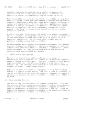 RFC 3280         Internet X.509 Public Key Infrastructure     April 2002


   certificates, this document defines a profile to promote the
   development of certificate management systems; development of
   application tools; and interoperability determined by policy.

   Some communities will need to supplement, or possibly replace, this
   profile in order to meet the requirements of specialized application
   domains or environments with additional authorization, assurance, or
   operational requirements. However, for basic applications, common
   representations of frequently used attributes are defined so that
   application developers can obtain necessary information without
   regard to the issuer of a particular certificate or certificate
   revocation list (CRL).

   A certificate user should review the certificate policy generated by
   the certification authority (CA) before relying on the authentication
   or non-repudiation services associated with the public key in a
   particular certificate. To this end, this standard does not
   prescribe legally binding rules or duties.

   As supplemental authorization and attribute management tools emerge,
   such as attribute certificates, it may be appropriate to limit the
   authenticated attributes that are included in a certificate. These
   other management tools may provide more appropriate methods of
   conveying many authenticated attributes.

2.1   Communication and Topology

   The users of certificates will operate in a wide range of
   environments with respect to their communication topology, especially
   users of secure electronic mail. This profile supports users without
   high bandwidth, real-time IP connectivity, or high connection
   availability. In addition, the profile allows for the presence of
   firewall or other filtered communication.

   This profile does not assume the deployment of an X.500 Directory
   system or a LDAP directory system. The profile does not prohibit the
   use of an X.500 Directory or a LDAP directory; however, any means of
   distributing certificates and certificate revocation lists (CRLs) may
   be used.

2.2   Acceptability Criteria

   The goal of the Internet Public Key Infrastructure (PKI) is to meet
   the needs of deterministic, automated identification, authentication,
   access control, and authorization functions. Support for these
   services determines the attributes contained in the certificate as
   well as the ancillary control information in the certificate such as
   policy data and certification path constraints.



Housley, et. al.               Standards Track                  [Page 6]
 