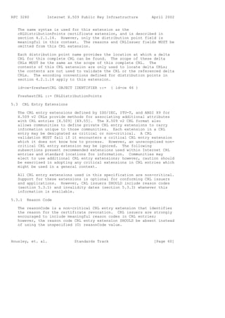 RFC 3280         Internet X.509 Public Key Infrastructure     April 2002


   The same syntax is used for this extension as the
   cRLDistributionPoints certificate extension, and is described in
   section 4.2.1.14. However, only the distribution point field is
   meaningful in this context. The reasons and CRLIssuer fields MUST be
   omitted from this CRL extension.

   Each distribution point name provides the location at which a delta
   CRL for this complete CRL can be found. The scope of these delta
   CRLs MUST be the same as the scope of this complete CRL. The
   contents of this CRL extension are only used to locate delta CRLs;
   the contents are not used to validate the CRL or the referenced delta
   CRLs. The encoding conventions defined for distribution points in
   section 4.2.1.14 apply to this extension.

   id-ce-freshestCRL OBJECT IDENTIFIER ::=     { id-ce 46 }

   FreshestCRL ::= CRLDistributionPoints

5.3   CRL Entry Extensions

   The CRL entry extensions defined by ISO/IEC, ITU-T, and ANSI X9 for
   X.509 v2 CRLs provide methods for associating additional attributes
   with CRL entries [X.509] [X9.55]. The X.509 v2 CRL format also
   allows communities to define private CRL entry extensions to carry
   information unique to those communities. Each extension in a CRL
   entry may be designated as critical or non-critical. A CRL
   validation MUST fail if it encounters a critical CRL entry extension
   which it does not know how to process. However, an unrecognized non-
   critical CRL entry extension may be ignored. The following
   subsections present recommended extensions used within Internet CRL
   entries and standard locations for information. Communities may
   elect to use additional CRL entry extensions; however, caution should
   be exercised in adopting any critical extensions in CRL entries which
   might be used in a general context.

   All CRL entry extensions used in this specification are non-critical.
   Support for these extensions is optional for conforming CRL issuers
   and applications. However, CRL issuers SHOULD include reason codes
   (section 5.3.1) and invalidity dates (section 5.3.3) whenever this
   information is available.

5.3.1   Reason Code

   The reasonCode is a non-critical CRL entry extension that identifies
   the reason for the certificate revocation. CRL issuers are strongly
   encouraged to include meaningful reason codes in CRL entries;
   however, the reason code CRL entry extension SHOULD be absent instead
   of using the unspecified (0) reasonCode value.



Housley, et. al.             Standards Track                   [Page 60]
 