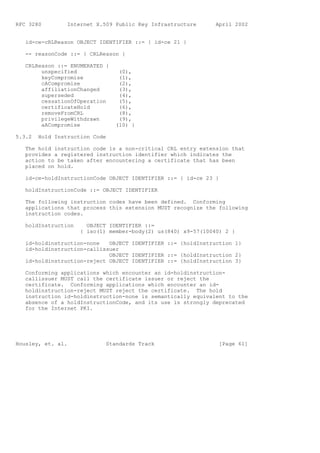 RFC 3280         Internet X.509 Public Key Infrastructure      April 2002


   id-ce-cRLReason OBJECT IDENTIFIER ::= { id-ce 21 }

   -- reasonCode ::= { CRLReason }

   CRLReason ::= ENUMERATED {
        unspecified              (0),
        keyCompromise            (1),
        cACompromise             (2),
        affiliationChanged       (3),
        superseded               (4),
        cessationOfOperation     (5),
        certificateHold          (6),
        removeFromCRL            (8),
        privilegeWithdrawn       (9),
        aACompromise            (10) }

5.3.2   Hold Instruction Code

   The hold instruction code is a non-critical CRL entry extension that
   provides a registered instruction identifier which indicates the
   action to be taken after encountering a certificate that has been
   placed on hold.

   id-ce-holdInstructionCode OBJECT IDENTIFIER ::= { id-ce 23 }

   holdInstructionCode ::= OBJECT IDENTIFIER

   The following instruction codes have been defined. Conforming
   applications that process this extension MUST recognize the following
   instruction codes.

   holdInstruction     OBJECT IDENTIFIER ::=
                     { iso(1) member-body(2) us(840) x9-57(10040) 2 }

   id-holdinstruction-none   OBJECT IDENTIFIER ::= {holdInstruction 1}
   id-holdinstruction-callissuer
                             OBJECT IDENTIFIER ::= {holdInstruction 2}
   id-holdinstruction-reject OBJECT IDENTIFIER ::= {holdInstruction 3}

   Conforming applications which encounter an id-holdinstruction-
   callissuer MUST call the certificate issuer or reject the
   certificate. Conforming applications which encounter an id-
   holdinstruction-reject MUST reject the certificate. The hold
   instruction id-holdinstruction-none is semantically equivalent to the
   absence of a holdInstructionCode, and its use is strongly deprecated
   for the Internet PKI.




Housley, et. al.             Standards Track                    [Page 61]
 
