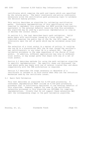 RFC 3280         Internet X.509 Public Key Infrastructure     April 2002


   certificates which comprise the path and inputs which are specified
   by the relying party. The basic constraints and policy constraints
   extensions allow the certification path processing logic to automate
   the decision making process.

   This section describes an algorithm for validating certification
   paths. Conforming implementations of this specification are not
   required to implement this algorithm, but MUST provide functionality
   equivalent to the external behavior resulting from this procedure.
   Any algorithm may be used by a particular implementation so long as
   it derives the correct result.

   In section 6.1, the text describes basic path validation. Valid
   paths begin with certificates issued by a trust anchor. The
   algorithm requires the public key of the CA, the CA’s name, and any
   constraints upon the set of paths which may be validated using this
   key.

   The selection of a trust anchor is a matter of policy: it could be
   the top CA in a hierarchical PKI; the CA that issued the verifier’s
   own certificate(s); or any other CA in a network PKI. The path
   validation procedure is the same regardless of the choice of trust
   anchor. In addition, different applications may rely on different
   trust anchor, or may accept paths that begin with any of a set of
   trust anchor.

   Section 6.2 describes methods for using the path validation algorithm
   in specific implementations. Two specific cases are discussed: the
   case where paths may begin with one of several trusted CAs; and where
   compatibility with the PEM architecture is required.

   Section 6.3 describes the steps necessary to determine if a
   certificate is revoked or on hold status when CRLs are the revocation
   mechanism used by the certificate issuer.

6.1   Basic Path Validation

   This text describes an algorithm for X.509 path processing. A
   conformant implementation MUST include an X.509 path processing
   procedure that is functionally equivalent to the external behavior of
   this algorithm. However, support for some of the certificate
   extensions processed in this algorithm are OPTIONAL for compliant
   implementations. Clients that do not support these extensions MAY
   omit the corresponding steps in the path validation algorithm.




Housley, et. al.              Standards Track                  [Page 63]
 