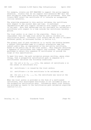 RFC 3280         Internet X.509 Public Key Infrastructure       April 2002


   For example, clients are NOT REQUIRED to support the policy mapping
   extension. Clients that do not support this extension MAY omit the
   path validation steps where policy mappings are processed. Note that
   clients MUST reject the certificate if it contains an unsupported
   critical extension.

   The algorithm presented in this section validates the certificate
   with respect to the current date and time. A conformant
   implementation MAY also support validation with respect to some point
   in the past. Note that mechanisms are not available for validating a
   certificate with respect to a time outside the certificate validity
   period.

   The trust anchor is an input to the algorithm. There is no
   requirement that the same trust anchor be used to validate all
   certification paths. Different trust anchors MAY be used to validate
   different paths, as discussed further in Section 6.2.

   The primary goal of path validation is to verify the binding between
   a subject distinguished name or a subject alternative name and
   subject public key, as represented in the end entity certificate,
   based on the public key of the trust anchor. This requires obtaining
   a sequence of certificates that support that binding. The procedure
   performed to obtain this sequence of certificates is outside the
   scope of this specification.

   To meet this goal, the path validation process verifies, among other
   things, that a prospective certification path (a sequence of n
   certificates) satisfies the following conditions:

      (a) for all x in {1, ..., n-1}, the subject of certificate x is
      the issuer of certificate x+1;

      (b)   certificate 1 is issued by the trust anchor;

      (c)   certificate n is the certificate to be validated; and

      (d) for all x in {1, ..., n}, the certificate was valid at the
      time in question.

   When the trust anchor is provided in the form of   a self-signed
   certificate, this self-signed certificate is not   included as part of
   the prospective certification path. Information    about trust anchors
   are provided as inputs to the certification path   validation algorithm
   (section 6.1.1).




Housley, et. al.             Standards Track                     [Page 64]
 