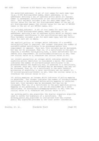 RFC 3280        Internet X.509 Public Key Infrastructure      April 2002


      (b) permitted_subtrees: A set of root names for each name type
      (e.g., X.500 distinguished names, email addresses, or ip
      addresses) defining a set of subtrees within which all subject
      names in subsequent certificates in the certification path MUST
      fall. This variable includes a set for each name type: the
      initial value for the set for Distinguished Names is the set of
      all Distinguished names; the initial value for the set of RFC822
      names is the set of all RFC822 names, etc.

      (c) excluded_subtrees: A set of root names for each name type
      (e.g., X.500 distinguished names, email addresses, or ip
      addresses) defining a set of subtrees within which no subject name
      in subsequent certificates in the certification path may fall.
      This variable includes a set for each name type, and the initial
      value for each set is empty.

      (d) explicit_policy: an integer which indicates if a non-NULL
      valid_policy_tree is required. The integer indicates the number of
      non-self-issued certificates to be processed before this
      requirement is imposed. Once set, this variable may be decreased,
      but may not be increased. That is, if a certificate in the path
      requires a non-NULL valid_policy_tree, a later certificate can not
      remove this requirement. If initial-explicit-policy is set, then
      the initial value is 0, otherwise the initial value is n+1.

      (e) inhibit_any-policy: an integer which indicates whether the
      anyPolicy policy identifier is considered a match. The integer
      indicates the number of non-self-issued certificates to be
      processed before the anyPolicy OID, if asserted in a certificate,
      is ignored. Once set, this variable may be decreased, but may not
      be increased. That is, if a certificate in the path inhibits
      processing of anyPolicy, a later certificate can not permit it.
      If initial-any-policy-inhibit is set, then the initial value is 0,
      otherwise the initial value is n+1.

      (f) policy_mapping: an integer which indicates if policy mapping
      is permitted. The integer indicates the number of non-self-issued
      certificates to be processed before policy mapping is inhibited.
      Once set, this variable may be decreased, but may not be
      increased. That is, if a certificate in the path specifies policy
      mapping is not permitted, it can not be overridden by a later
      certificate. If initial-policy-mapping-inhibit is set, then the
      initial value is 0, otherwise the initial value is n+1.

      (g) working_public_key_algorithm: the digital signature algorithm
      used to verify the signature of a certificate. The
      working_public_key_algorithm is initialized from the trusted
      public key algorithm provided in the trust anchor information.



Housley, et. al.            Standards Track                    [Page 69]
 