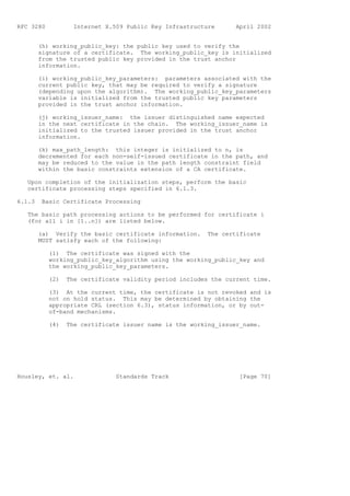 RFC 3280           Internet X.509 Public Key Infrastructure      April 2002


        (h) working_public_key: the public key used to verify the
        signature of a certificate. The working_public_key is initialized
        from the trusted public key provided in the trust anchor
        information.

        (i) working_public_key_parameters: parameters associated with the
        current public key, that may be required to verify a signature
        (depending upon the algorithm). The working_public_key_parameters
        variable is initialized from the trusted public key parameters
        provided in the trust anchor information.

        (j) working_issuer_name: the issuer distinguished name expected
        in the next certificate in the chain. The working_issuer_name is
        initialized to the trusted issuer provided in the trust anchor
        information.

        (k) max_path_length: this integer is initialized to n, is
        decremented for each non-self-issued certificate in the path, and
        may be reduced to the value in the path length constraint field
        within the basic constraints extension of a CA certificate.

   Upon completion of the initialization steps, perform the basic
   certificate processing steps specified in 6.1.3.

6.1.3    Basic Certificate Processing

   The basic path processing actions to be performed for certificate i
   (for all i in [1..n]) are listed below.

        (a) Verify the basic certificate information.    The certificate
        MUST satisfy each of the following:

           (1) The certificate was signed with the
           working_public_key_algorithm using the working_public_key and
           the working_public_key_parameters.

           (2)   The certificate validity period includes the current time.

           (3) At the current time, the certificate is not revoked and is
           not on hold status. This may be determined by obtaining the
           appropriate CRL (section 6.3), status information, or by out-
           of-band mechanisms.

           (4)   The certificate issuer name is the working_issuer_name.




Housley, et. al.               Standards Track                    [Page 70]
 