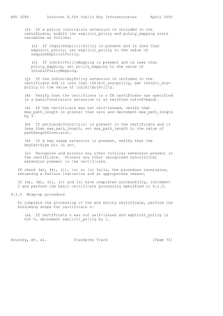 RFC 3280          Internet X.509 Public Key Infrastructure      April 2002


        (i) If a policy constraints extension is included in the
        certificate, modify the explicit_policy and policy_mapping state
        variables as follows:

           (1) If requireExplicitPolicy is present and is less than
           explicit_policy, set explicit_policy to the value of
           requireExplicitPolicy.

           (2) If inhibitPolicyMapping is present and is less than
           policy_mapping, set policy_mapping to the value of
           inhibitPolicyMapping.

        (j) If the inhibitAnyPolicy extension is included in the
        certificate and is less than inhibit_any-policy, set inhibit_any-
        policy to the value of inhibitAnyPolicy.

        (k) Verify that the certificate is a CA certificate (as specified
        in a basicConstraints extension or as verified out-of-band).

        (l) If the certificate was not self-issued, verify that
        max_path_length is greater than zero and decrement max_path_length
        by 1.

        (m) If pathLengthConstraint is present in the certificate and is
        less than max_path_length, set max_path_length to the value of
        pathLengthConstraint.

        (n) If a key usage extension is present, verify that the
        keyCertSign bit is set.

        (o) Recognize and process any other critical extension present in
        the certificate. Process any other recognized non-critical
        extension present in the certificate.

   If check (a), (k), (l), (n) or (o) fails, the procedure terminates,
   returning a failure indication and an appropriate reason.

   If (a), (k), (l), (n) and (o) have completed successfully, increment
   i and perform the basic certificate processing specified in 6.1.3.

6.1.5    Wrap-up procedure

   To complete the processing of the end entity certificate, perform the
   following steps for certificate n:

        (a) If certificate n was not self-issued and explicit_policy is
        not 0, decrement explicit_policy by 1.




Housley, et. al.              Standards Track                    [Page 78]
 