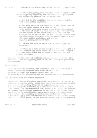 RFC 3280           Internet X.509 Public Key Infrastructure      April 2002


             3. If the valid_policy_tree includes a node of depth n with
             the valid_policy anyPolicy and the user-initial-policy-set
             is not any-policy perform the following steps:

                  a. Set P-Q to the qualifier_set in the node of depth n
                  with valid_policy anyPolicy.

                  b. For each P-OID in the user-initial-policy-set that is
                  not the valid_policy of a node in the
                  valid_policy_node_set, create a child node whose parent
                  is the node of depth n-1 with the valid_policy anyPolicy.
                  Set the values in the child node as follows: set the
                  valid_policy to P-OID; set the qualifier_set to P-Q; copy
                  the criticality_indicator from the node of depth n with
                  the valid_policy anyPolicy; and set the
                  expected_policy_set to {P-OID}.

                  c. Delete the node of depth n with the valid_policy
                  anyPolicy.

             4. If there is a node in the valid_policy_tree of depth n-1
             or less without any child nodes, delete that node. Repeat
             this step until there are no nodes of depth n-1 or less
             without children.

   If either (1) the value of explicit_policy variable is greater than
   zero, or (2) the valid_policy_tree is not NULL, then path processing
   has succeeded.

6.1.6   Outputs

   If path processing succeeds, the procedure terminates, returning a
   success indication together with final value of the
   valid_policy_tree, the working_public_key, the
   working_public_key_algorithm, and the working_public_key_parameters.

6.2   Using the Path Validation Algorithm

   The path validation algorithm describes the process of validating a
   single certification path. While each certification path begins with
   a specific trust anchor, there is no requirement that all
   certification paths validated by a particular system share a single
   trust anchor. An implementation that supports multiple trust anchors
   MAY augment the algorithm presented in section 6.1 to further limit
   the set of valid certification paths which begin with a particular
   trust anchor. For example, an implementation MAY modify the
   algorithm to apply name constraints to a specific trust anchor during
   the initialization phase, or the application MAY require the presence



Housley, et. al.               Standards Track                    [Page 80]
 