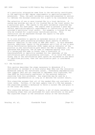 RFC 3280         Internet X.509 Public Key Infrastructure     April 2002


   of a particular alternative name form in the end entity certificate,
   or the application MAY impose requirements on application-specific
   extensions. Thus, the path validation algorithm presented in section
   6.1 defines the minimum conditions for a path to be considered valid.

   The selection of one or more trusted CAs is a local decision. A
   system may provide any one of its trusted CAs as the trust anchor for
   a particular path. The inputs to the path validation algorithm may
   be different for each path. The inputs used to process a path may
   reflect application-specific requirements or limitations in the trust
   accorded a particular trust anchor. For example, a trusted CA may
   only be trusted for a particular certificate policy. This
   restriction can be expressed through the inputs to the path
   validation procedure.

   It is also possible to specify an extended version of the above
   certification path processing procedure which results in default
   behavior identical to the rules of PEM [RFC 1422]. In this extended
   version, additional inputs to the procedure are a list of one or more
   Policy Certification Authority (PCA) names and an indicator of the
   position in the certification path where the PCA is expected. At the
   nominated PCA position, the CA name is compared against this list.
   If a recognized PCA name is found, then a constraint of
   SubordinateToCA is implicitly assumed for the remainder of the
   certification path and processing continues. If no valid PCA name is
   found, and if the certification path cannot be validated on the basis
   of identified policies, then the certification path is considered
   invalid.

6.3   CRL Validation

   This section describes the steps necessary to determine if a
   certificate is revoked or on hold status when CRLs are the revocation
   mechanism used by the certificate issuer. Conforming implementations
   that support CRLs are not required to implement this algorithm, but
   they MUST be functionally equivalent to the external behavior
   resulting from this procedure. Any algorithm may be used by a
   particular implementation so long as it derives the correct result.

   This algorithm assumes that all of the needed CRLs are available in a
   local cache. Further, if the next update time of a CRL has passed,
   the algorithm assumes a mechanism to fetch a current CRL and place it
   in the local CRL cache.

   This algorithm defines a set of inputs, a set of state variables, and
   processing steps that are performed for each certificate in the path.
   The algorithm output is the revocation status of the certificate.




Housley, et. al.             Standards Track                   [Page 81]
 