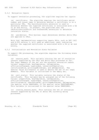 RFC 3280          Internet X.509 Public Key Infrastructure      April 2002


6.3.1    Revocation Inputs

   To support revocation processing, the algorithm requires two inputs:

        (a) certificate: The algorithm requires the certificate serial
        number and issuer name to determine whether a certificate is on a
        particular CRL. The basicConstraints extension is used to
        determine whether the supplied certificate is associated with a CA
        or an end entity. If present, the algorithm uses the
        cRLDistributionsPoint and freshestCRL extensions to determine
        revocation status.

        (b) use-deltas: This boolean input determines whether delta CRLs
        are applied to CRLs.

        Note that implementations supporting legacy PKIs, such as RFC 1422
        and X.509 version 1, will need an additional input indicating
        whether the supplied certificate is associated with a CA or an end
        entity.

6.3.2    Initialization and Revocation State Variables

   To support CRL processing, the algorithm requires the following state
   variables:

        (a) reasons_mask: This variable contains the set of revocation
        reasons supported by the CRLs and delta CRLs processed so far.
        The legal members of the set are the possible revocation reason
        values: unspecified, keyCompromise, caCompromise,
        affiliationChanged, superseded, cessationOfOperation,
        certificateHold, privilegeWithdrawn, and aACompromise. The
        special value all-reasons is used to denote the set of all legal
        members. This variable is initialized to the empty set.

        (b) cert_status: This variable contains the status of the
        certificate. This variable may be assigned one of the following
        values: unspecified, keyCompromise, caCompromise,
        affiliationChanged, superseded, cessationOfOperation,
        certificateHold, removeFromCRL, privilegeWithdrawn, aACompromise,
        the special value UNREVOKED, or the special value UNDETERMINED.
        This variable is initialized to the special value UNREVOKED.

        (c) interim_reasons_mask: This contains the set of revocation
        reasons supported by the CRL or delta CRL currently being
        processed.




Housley, et. al.              Standards Track                    [Page 82]
 