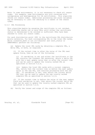 RFC 3280           Internet X.509 Public Key Infrastructure      April 2002


   Note: In some environments, it is not necessary to check all reason
   codes. For example, some environments are only concerned with
   caCompromise and keyCompromise for CA certificates. This algorithm
   checks all reason codes. Additional processing and state variables
   may be necessary to limit the checking to a subset of the reason
   codes.

6.3.3    CRL Processing

   This algorithm begins by assuming the certificate is not revoked.
   The algorithm checks one or more CRLs until either the certificate
   status is determined to be revoked or sufficient CRLs have been
   checked to cover all reason codes.

   For each distribution point (DP) in the certificate CRL distribution
   points extension, for each corresponding CRL in the local CRL cache,
   while ((reasons_mask is not all-reasons) and (cert_status is
   UNREVOKED)) perform the following:

        (a) Update the local CRL cache by obtaining a complete CRL, a
        delta CRL, or both, as required:

           (1) If the current time is after the value of the CRL next
           update field, then do one of the following:

               (i) If use-deltas is set and either the certificate or the
               CRL contains the freshest CRL extension, obtain a delta CRL
               with the a next update value that is after the current time
               and can be used to update the locally cached CRL as
               specified in section 5.2.4.

               (ii) Update the local CRL cache with a current complete
               CRL, verify that the current time is before the next update
               value in the new CRL, and continue processing with the new
               CRL. If use-deltas is set, then obtain the current delta
               CRL that can be used to update the new locally cached
               complete CRL as specified in section 5.2.4.

           (2) If the current time is before the value of the next update
           field and use-deltas is set, then obtain the current delta CRL
           that can be used to update the locally cached complete CRL as
           specified in section 5.2.4.

        (b)   Verify the issuer and scope of the complete CRL as follows:




Housley, et. al.               Standards Track                    [Page 83]
 