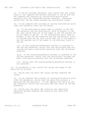 RFC 3280          Internet X.509 Public Key Infrastructure      April 2002


           (1) If the DP includes cRLIssuer, then verify that the issuer
           field in the complete CRL matches cRLIssuer in the DP and that
           the complete CRL contains an issuing distribution point
           extension with the indrectCRL boolean asserted. Otherwise,
           verify that the CRL issuer matches the certificate issuer.

           (2) If the complete CRL includes an issuing distribution point
           (IDP) CRL extension check the following:

              (i) If the distribution point name is present in the IDP
              CRL extension and the distribution field is present in the
              DP, then verify that one of the names in the IDP matches one
              of the names in the DP. If the distribution point name is
              present in the IDP CRL extension and the distribution field
              is omitted from the DP, then verify that one of the names in
              the IDP matches one of the names in the cRLIssuer field of
              the DP.

              (ii) If the onlyContainsUserCerts boolean is asserted in
              the IDP CRL extension, verify that the certificate does not
              include the basic constraints extension with the cA boolean
              asserted.

              (iii) If the onlyContainsCACerts boolean is asserted in the
              IDP CRL extension, verify that the certificate includes the
              basic constraints extension with the cA boolean asserted.

              (iv) Verify that the onlyContainsAttributeCerts boolean is
              not asserted.

      (c) If use-deltas is set, verify the issuer and scope of the
      delta CRL as follows:

           (1) Verify that the delta CRL issuer matches complete CRL
           issuer.

           (2) If the complete CRL includes an issuing distribution point
           (IDP) CRL extension, verify that the delta CRL contains a
           matching IDP CRL extension. If the complete CRL omits an IDP
           CRL extension, verify that the delta CRL also omits an IDP CRL
           extension.

           (3) Verify that the delta CRL authority key identifier
           extension matches complete CRL authority key identifier
           extension.




Housley, et. al.              Standards Track                    [Page 84]
 
