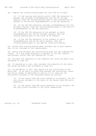 RFC 3280          Internet X.509 Public Key Infrastructure      April 2002


   (d)   Compute the interim_reasons_mask for this CRL as follows:

           (1) If the issuing distribution point (IDP) CRL extension is
           present and includes onlySomeReasons and the DP includes
           reasons, then set interim_reasons_mask to the intersection of
           reasons in the DP and onlySomeReasons in IDP CRL extension.

           (2) If the IDP CRL extension includes onlySomeReasons but the
           DP omits reasons, then set interim_reasons_mask to the value of
           onlySomeReasons in IDP CRL extension.

           (3) If the IDP CRL extension is not present or omits
           onlySomeReasons but the DP includes reasons, then set
           interim_reasons_mask to the value of DP reasons.

           (4) If the IDP CRL extension is not present or omits
           onlySomeReasons and the DP omits reasons, then set
           interim_reasons_mask to the special value all-reasons.

   (e) Verify that interim_reasons_mask includes one or more reasons
   that is not included in the reasons_mask.

   (f) Obtain and validate the certification path for the complete CRL
   issuer. If a key usage extension is present in the CRL issuer’s
   certificate, verify that the cRLSign bit is set.

   (g) Validate the signature on the complete CRL using the public key
   validated in step (f).

   (h) If use-deltas is set, then validate the signature on the delta
   CRL using the public key validated in step (f).

   (i) If use-deltas is set, then search for the certificate on the
   delta CRL. If an entry is found that matches the certificate issuer
   and serial number as described in section 5.3.4, then set the
   cert_status variable to the indicated reason as follows:

           (1) If the reason code CRL entry extension is present, set the
           cert_status variable to the value of the reason code CRL entry
           extension.

           (2) If the reason code CRL entry extension is not present, set
           the cert_status variable to the value unspecified.




Housley, et. al.              Standards Track                      [Page 85]
 