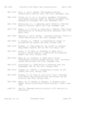 RFC 3280         Internet X.509 Public Key Infrastructure      April 2002


   [RFC 1510]   Kohl, J. and C. Neuman, "The Kerberos Network
                Authentication Service (V5)," RFC 1510, September 1993.

   [RFC 1519]   Fuller, V., T. Li, J. Yu and K. Varadhan, "Classless
                Inter-Domain Routing (CIDR): An Address Assignment and
                Aggregation Strategy", RFC 1519, September 1993.

   [RFC 1738]   Berners-Lee, T., L. Masinter and M. McCahill, "Uniform
                Resource Locators (URL)", RFC 1738, December 1994.

   [RFC 1778]   Howes, T., S. Kille, W. Yeong and C. Robbins, "The String
                Representation of Standard Attribute Syntaxes," RFC 1778,
                March 1995.

   [RFC 1883]   Deering, S. and R. Hinden. "Internet Protocol, Version 6
                (IPv6) Specification", RFC 1883, December 1995.

   [RFC 2044]   F. Yergeau, F., "UTF-8, a transformation format of
                Unicode and ISO 10646", RFC 2044, October 1996.

   [RFC 2119]   Bradner, S., "Key words for use in RFCs to Indicate
                Requirement Levels", BCP 14, RFC 2119, March 1997.

   [RFC 2247]   Kille, S., M. Wahl, A. Grimstad, R. Huber and S.
                Sataluri, "Using Domains in LDAP/X.500 Distinguished
                Names", RFC 2247, January 1998.

   [RFC 2252]   Wahl, M., A. Coulbeck, T. Howes and S. Kille,
                "Lightweight Directory Access Protocol (v3): Attribute
                Syntax Definitions", RFC 2252, December 1997.

   [RFC 2277]   Alvestrand, H., "IETF Policy on Character Sets and
                Languages", BCP 18, RFC 2277, January 1998.

   [RFC 2279]   Yergeau, F., "UTF-8, a transformation format of ISO
                10646", RFC 2279, January 1998.

   [RFC 2459]   Housley, R., W. Ford, W. Polk and D. Solo, "Internet
                X.509 Public Key Infrastructure: Certificate and CRL
                Profile", RFC 2459, January 1999.

   [RFC 2560]   Myers, M., R. Ankney, A. Malpani, S. Galperin and C.
                Adams, "Online Certificate Status Protocal - OCSP", June
                1999.

   [SDN.701]    SDN.701, "Message Security Protocol 4.0", Revision A,
                1997-02-06.




Housley, et. al.             Standards Track                    [Page 87]
 