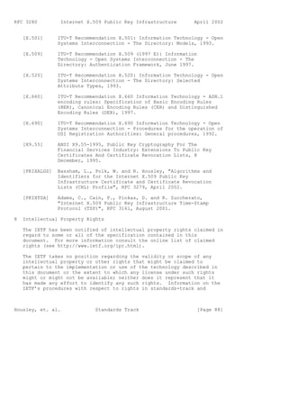 RFC 3280          Internet X.509 Public Key Infrastructure      April 2002


    [X.501]      ITU-T Recommendation X.501: Information Technology - Open
                 Systems Interconnection - The Directory: Models, 1993.

    [X.509]      ITU-T Recommendation X.509 (1997 E): Information
                 Technology - Open Systems Interconnection - The
                 Directory: Authentication Framework, June 1997.

    [X.520]      ITU-T Recommendation X.520: Information Technology - Open
                 Systems Interconnection - The Directory: Selected
                 Attribute Types, 1993.

    [X.660]      ITU-T Recommendation X.660 Information Technology - ASN.1
                 encoding rules: Specification of Basic Encoding Rules
                 (BER), Canonical Encoding Rules (CER) and Distinguished
                 Encoding Rules (DER), 1997.

    [X.690]      ITU-T Recommendation X.690 Information Technology - Open
                 Systems Interconnection - Procedures for the operation of
                 OSI Registration Authorities: General procedures, 1992.

    [X9.55]      ANSI X9.55-1995, Public Key Cryptography For The
                 Financial Services Industry: Extensions To Public Key
                 Certificates And Certificate Revocation Lists, 8
                 December, 1995.

    [PKIXALGS]   Bassham, L., Polk, W. and R. Housley, "Algorithms and
                 Identifiers for the Internet X.509 Public Key
                 Infrastructure Certificate and Certificate Revocation
                 Lists (CRL) Profile", RFC 3279, April 2002.

    [PKIXTSA]    Adams, C., Cain, P., Pinkas, D. and R. Zuccherato,
                 "Internet X.509 Public Key Infrastructure Time-Stamp
                 Protocol (TSP)", RFC 3161, August 2001.

8   Intellectual Property Rights

    The IETF has been notified of intellectual property rights claimed in
    regard to some or all of the specification contained in this
    document. For more information consult the online list of claimed
    rights (see http://www.ietf.org/ipr.html).

    The IETF takes no position regarding the validity or scope of any
    intellectual property or other rights that might be claimed to
    pertain to the implementation or use of the technology described in
    this document or the extent to which any license under such rights
    might or might not be available; neither does it represent that it
    has made any effort to identify any such rights. Information on the
    IETF’s procedures with respect to rights in standards-track and



Housley, et. al.              Standards Track                    [Page 88]
 