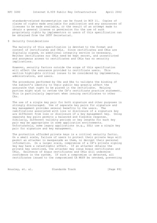 RFC 3280         Internet X.509 Public Key Infrastructure      April 2002


    standards-related documentation can be found in BCP 11. Copies of
    claims of rights made available for publication and any assurances of
    licenses to be made available, or the result of an attempt made to
    obtain a general license or permission for the use of such
    proprietary rights by implementors or users of this specification can
    be obtained from the IETF Secretariat.

9   Security Considerations

    The majority of this specification is devoted to the format and
    content of certificates and CRLs. Since certificates and CRLs are
    digitally signed, no additional integrity service is necessary.
    Neither certificates nor CRLs need be kept secret, and unrestricted
    and anonymous access to certificates and CRLs has no security
    implications.

    However, security factors outside the scope of this specification
    will affect the assurance provided to certificate users. This
    section highlights critical issues to be considered by implementers,
    administrators, and users.

    The procedures performed by CAs and RAs to validate the binding of
    the subject’s identity to their public key greatly affect the
    assurance that ought to be placed in the certificate. Relying
    parties might wish to review the CA’s certificate practice statement.
    This is particularly important when issuing certificates to other
    CAs.

    The use of a single key pair for both signature and other purposes is
    strongly discouraged. Use of separate key pairs for signature and
    key management provides several benefits to the users. The
    ramifications associated with loss or disclosure of a signature key
    are different from loss or disclosure of a key management key. Using
    separate key pairs permits a balanced and flexible response.
    Similarly, different validity periods or key lengths for each key
    pair may be appropriate in some application environments.
    Unfortunately, some legacy applications (e.g., SSL) use a single key
    pair for signature and key management.

    The protection afforded private keys is a critical security factor.
    On a small scale, failure of users to protect their private keys will
    permit an attacker to masquerade as them, or decrypt their personal
    information. On a larger scale, compromise of a CA’s private signing
    key may have a catastrophic effect. If an attacker obtains the
    private key unnoticed, the attacker may issue bogus certificates and
    CRLs. Existence of bogus certificates and CRLs will undermine
    confidence in the system. If such a compromise is detected, all
    certificates issued to the compromised CA MUST be revoked, preventing



Housley, et. al.              Standards Track                   [Page 89]
 