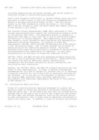 RFC 3280         Internet X.509 Public Key Infrastructure     April 2002


   untrusted communications and server systems, and can be cached in
   unsecured storage in certificate-using systems.

   ITU-T X.509 (formerly CCITT X.509) or ISO/IEC 9594-8, which was first
   published in 1988 as part of the X.500 Directory recommendations,
   defines a standard certificate format [X.509]. The certificate
   format in the 1988 standard is called the version 1 (v1) format.
   When X.500 was revised in 1993, two more fields were added, resulting
   in the version 2 (v2) format.

   The Internet Privacy Enhanced Mail (PEM) RFCs, published in 1993,
   include specifications for a public key infrastructure based on X.509
   v1 certificates [RFC 1422]. The experience gained in attempts to
   deploy RFC 1422 made it clear that the v1 and v2 certificate formats
   are deficient in several respects. Most importantly, more fields
   were needed to carry information which PEM design and implementation
   experience had proven necessary. In response to these new
   requirements, ISO/IEC, ITU-T and ANSI X9 developed the X.509 version
   3 (v3) certificate format. The v3 format extends the v2 format by
   adding provision for additional extension fields. Particular
   extension field types may be specified in standards or may be defined
   and registered by any organization or community. In June 1996,
   standardization of the basic v3 format was completed [X.509].

   ISO/IEC, ITU-T, and ANSI X9 have also developed standard extensions
   for use in the v3 extensions field [X.509][X9.55]. These extensions
   can convey such data as additional subject identification
   information, key attribute information, policy information, and
   certification path constraints.

   However, the ISO/IEC, ITU-T, and ANSI X9 standard extensions are very
   broad in their applicability. In order to develop interoperable
   implementations of X.509 v3 systems for Internet use, it is necessary
   to specify a profile for use of the X.509 v3 extensions tailored for
   the Internet. It is one goal of this document to specify a profile
   for Internet WWW, electronic mail, and IPsec applications.
   Environments with additional requirements may build on this profile
   or may replace it.

3.2   Certification Paths and Trust

   A user of a security service requiring knowledge of a public key
   generally needs to obtain and validate a certificate containing the
   required public key. If the public key user does not already hold an
   assured copy of the public key of the CA that signed the certificate,
   the CA’s name, and related information (such as the validity period
   or name constraints), then it might need an additional certificate to
   obtain that public key. In general, a chain of multiple certificates



Housley, et. al.             Standards Track                    [Page 9]
 
