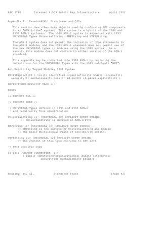 RFC 3280          Internet X.509 Public Key Infrastructure      April 2002


Appendix A.    Psuedo-ASN.1 Structures and OIDs

   This section describes data objects used by conforming PKI components
   in an "ASN.1-like" syntax. This syntax is a hybrid of the 1988 and
   1993 ASN.1 syntaxes. The 1988 ASN.1 syntax is augmented with 1993
   UNIVERSAL Types UniversalString, BMPString and UTF8String.

   The ASN.1 syntax does not permit the inclusion of type statements in
   the ASN.1 module, and the 1993 ASN.1 standard does not permit use of
   the new UNIVERSAL types in modules using the 1988 syntax. As a
   result, this module does not conform to either version of the ASN.1
   standard.

   This appendix may be converted into 1988 ASN.1 by replacing the
   definitions for the UNIVERSAL Types with the 1988 catch-all "ANY".

A.1 Explicitly Tagged Module, 1988 Syntax

PKIX1Explicit88 { iso(1) identified-organization(3) dod(6) internet(1)
  security(5) mechanisms(5) pkix(7) id-mod(0) id-pkix1-explicit(18) }

DEFINITIONS EXPLICIT TAGS ::=

BEGIN

-- EXPORTS ALL --

-- IMPORTS NONE --

-- UNIVERSAL Types defined in 1993 and 1998 ASN.1
-- and required by this specification

UniversalString ::= [UNIVERSAL 28] IMPLICIT OCTET STRING
        -- UniversalString is defined in ASN.1:1993

BMPString ::= [UNIVERSAL 30] IMPLICIT OCTET STRING
      -- BMPString is the subtype of UniversalString and models
      -- the Basic Multilingual Plane of ISO/IEC/ITU 10646-1

UTF8String ::= [UNIVERSAL 12] IMPLICIT OCTET STRING
      -- The content of this type conforms to RFC 2279.

-- PKIX specific OIDs

id-pkix    OBJECT IDENTIFIER ::=
           { iso(1) identified-organization(3) dod(6) internet(1)
                      security(5) mechanisms(5) pkix(7) }




Housley, et. al.              Standards Track                    [Page 92]
 