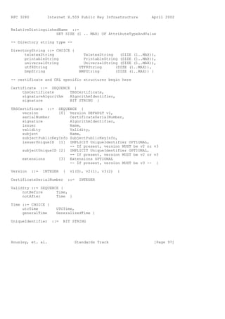 RFC 3280           Internet X.509 Public Key Infrastructure          April 2002


RelativeDistinguishedName ::=
                    SET SIZE (1 .. MAX) OF AttributeTypeAndValue

-- Directory string type --

DirectoryString ::= CHOICE {
      teletexString                    TeletexString   (SIZE (1..MAX)),
      printableString                  PrintableString (SIZE (1..MAX)),
      universalString                  UniversalString (SIZE (1..MAX)),
      utf8String                     UTF8String      (SIZE (1..MAX)),
      bmpString                      BMPString       (SIZE (1..MAX)) }

-- certificate and CRL specific structures begin here

Certificate ::= SEQUENCE {
     tbsCertificate     TBSCertificate,
     signatureAlgorithm AlgorithmIdentifier,
     signature          BIT STRING }

TBSCertificate ::= SEQUENCE {
     version         [0] Version DEFAULT v1,
     serialNumber         CertificateSerialNumber,
     signature            AlgorithmIdentifier,
     issuer               Name,
     validity             Validity,
     subject              Name,
     subjectPublicKeyInfo SubjectPublicKeyInfo,
     issuerUniqueID [1] IMPLICIT UniqueIdentifier OPTIONAL,
                          -- If present, version MUST be v2 or v3
     subjectUniqueID [2] IMPLICIT UniqueIdentifier OPTIONAL,
                          -- If present, version MUST be v2 or v3
     extensions      [3] Extensions OPTIONAL
                          -- If present, version MUST be v3 -- }

Version    ::=   INTEGER   {    v1(0), v2(1), v3(2)   }

CertificateSerialNumber        ::=   INTEGER

Validity ::= SEQUENCE {
     notBefore      Time,
     notAfter       Time }

Time ::= CHOICE {
     utcTime           UTCTime,
     generalTime       GeneralizedTime }

UniqueIdentifier     ::=   BIT STRING




Housley, et. al.                  Standards Track                     [Page 97]
 