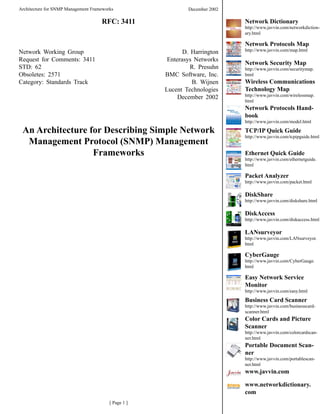 Architecture for SNMP Management Frameworks                   December 2002

                                     RFC: 3411                                Network Dictionary
                                                                              http://www.javvin.com/networkdiction-
                                                                              ary.html

                                                                              Network Protocols Map
                                                                              http://www.javvin.com/map.html
Network Working Group                                        D. Harrington
Request for Comments: 34                             Enterasys Networks
                                                                              Network Security Map
STD: 62                                                         R. Presuhn    http://www.javvin.com/securitymap.
Obsoletes: 257                                       BMC Software, Inc.      html
                                                                              Wireless Communications
Category: Standards Track                                       B. Wijnen
                                                                              Technology Map
                                                      Lucent Technologies
                                                                              http://www.javvin.com/wirelessmap.
                                                           December 2002
                                                                              html
                                                                              Network Protocols Hand-
                                                                              book
                                                                              http://www.javvin.com/model.html

 An Architecture for Describing Simple Network                                TCP/IP Quick Guide
                                                                              http://www.javvin.com/tcpipguide.html
  Management Protocol (SNMP) Management
                  Frameworks                                                  Ethernet Quick Guide
                                                                              http://www.javvin.com/ethernetguide.
                                                                              html

                                                                              Packet Analyzer
                                                                              http://www.javvin.com/packet.html

                                                                              DiskShare
                                                                              http://www.javvin.com/diskshare.html

                                                                              DiskAccess
                                                                              http://www.javvin.com/diskaccess.html

                                                                              LANsurveyor
                                                                              http://www.javvin.com/LANsurveyor.
                                                                              html

                                                                              CyberGauge
                                                                              http://www.javvin.com/CyberGauge.
                                                                              html

                                                                              Easy Network Service
                                                                              Monitor
                                                                              http://www.javvin.com/easy.html

                                                                              Business Card Scanner
                                                                              http://www.javvin.com/businesscard-
                                                                              scanner.html
                                                                              Color Cards and Picture
                                                                              Scanner
                                                                              http://www.javvin.com/colorcardscan-
                                                                              ner.html
                                                                              Portable Document Scan-
                                                                              ner
                                                                              http://www.javvin.com/portablescan-
                                                                              ner.html
                                                                              www.javvin.com

                                                                              www.networkdictionary.
                                                                              com
                                         [ Page  ]
 