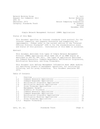 Network Working Group                                                D. Levi
Request for Comments: 3413                                   Nortel Networks
STD: 62                                                             P. Meyer
Obsoletes: 2573                                 Secure Computing Corporation
Category: Standards Track                                         B. Stewart
                                                                     Retired
                                                               December 2002


           Simple Network Management Protocol (SNMP) Applications

Status of this Memo

   This document specifies an Internet standards track protocol for the
   Internet community, and requests discussion and suggestions for
   improvements. Please refer to the current edition of the quot;Internet
   Official Protocol Standardsquot; (STD 1) for the standardization state
   and status of this protocol. Distribution of this memo is unlimited.

Abstract

   This document describes five types of Simple Network Management
   Protocol (SNMP) applications which make use of an SNMP engine as
   described in STD 62, RFC 3411. The types of application described
   are Command Generators, Command Responders, Notification Originators,
   Notification Receivers, and Proxy Forwarders.

   This document also defines Management Information Base (MIB) modules
   for specifying targets of management operations, for notification
   filtering, and for proxy forwarding. This document obsoletes RFC
   2573.

Table of Contents

   1         Overview ...............................................      2
   1.1       Command Generator Applications .........................      3
   1.2       Command Responder Applications .........................      3
   1.3       Notification Originator Applications ...................      3
   1.4       Notification Receiver Applications .....................      3
   1.5       Proxy Forwarder Applications ...........................      4
   2         Management Targets .....................................      5
   3         Elements Of Procedure ..................................      6
   3.1       Command Generator Applications .........................      6
   3.2       Command Responder Applications .........................      9
   3.3       Notification Originator Applications ...................     14
   3.4       Notification Receiver Applications .....................     17
   3.5       Proxy Forwarder Applications ...........................     19
   3.5.1     Request Forwarding .....................................     21



Levi, et. al.                 Standards Track                       [Page 1]
 