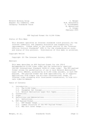 Network Working Group                                          S. Wenger
Request for Comments: 3984                               M.M. Hannuksela
Category: Standards Track                                 T. Stockhammer
                                                           M. Westerlund
                                                               D. Singer
                                                           February 2005


                    RTP Payload Format for H.264 Video

Status of This Memo

   This document specifies an Internet standards track protocol for the
   Internet community, and requests discussion and suggestions for
   improvements. Please refer to the current edition of the "Internet
   Official Protocol Standards" (STD 1) for the standardization state
   and status of this protocol. Distribution of this memo is unlimited.

Copyright Notice

   Copyright (C) The Internet Society (2005).

Abstract

   This memo describes an RTP Payload format for the ITU-T
   Recommendation H.264 video codec and the technically identical
   ISO/IEC International Standard 14496-10 video codec. The RTP payload
   format allows for packetization of one or more Network Abstraction
   Layer Units (NALUs), produced by an H.264 video encoder, in each RTP
   payload. The payload format has wide applicability, as it supports
   applications from simple low bit-rate conversational usage, to
   Internet video streaming with interleaved transmission, to high bit-
   rate video-on-demand.

Table of Contents

   1.   Introduction.................................................. 3
        1.1. The H.264 Codec......................................... 3
        1.2. Parameter Set Concept................................... 4
        1.3. Network Abstraction Layer Unit Types.................... 5
   2.   Conventions................................................... 6
   3.   Scope......................................................... 6
   4.   Definitions and Abbreviations................................. 6
        4.1. Definitions............................................. 6
   5.   RTP Payload Format............................................ 8
        5.1. RTP Header Usage........................................ 8
        5.2. Common Structure of the RTP Payload Format.............. 11
        5.3. NAL Unit Octet Usage.................................... 12



Wenger, et al.               Standards Track                    [Page 1]
 