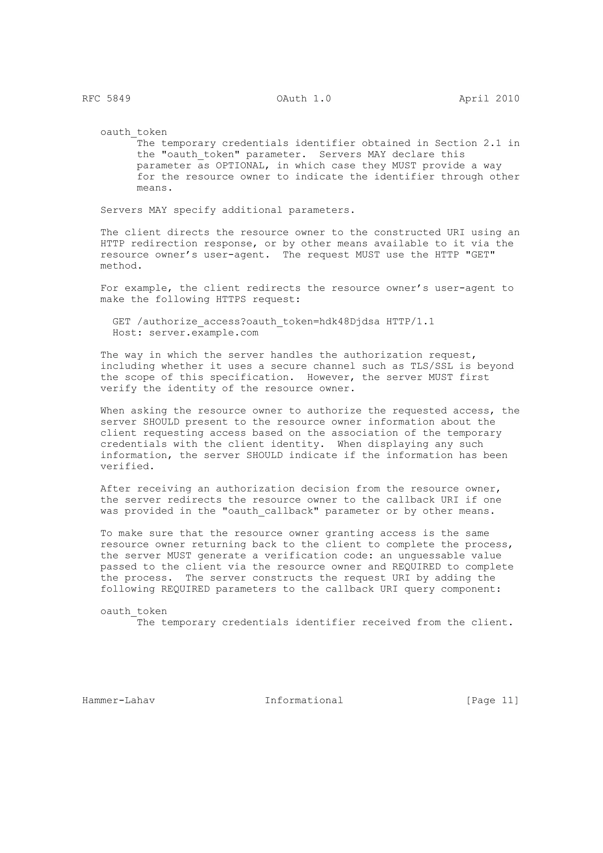RFC 5849                        OAuth 1.0                     April 2010


   oauth_token
         The temporary credentials identifier obtained in Section 2.1 in
         the "oauth_token" parameter. Servers MAY declare this
         parameter as OPTIONAL, in which case they MUST provide a way
         for the resource owner to indicate the identifier through other
         means.

   Servers MAY specify additional parameters.

   The client directs the resource owner to the constructed URI using an
   HTTP redirection response, or by other means available to it via the
   resource owner’s user-agent. The request MUST use the HTTP "GET"
   method.

   For example, the client redirects the resource owner’s user-agent to
   make the following HTTPS request:

     GET /authorize_access?oauth_token=hdk48Djdsa HTTP/1.1
     Host: server.example.com

   The way in which the server handles the authorization request,
   including whether it uses a secure channel such as TLS/SSL is beyond
   the scope of this specification. However, the server MUST first
   verify the identity of the resource owner.

   When asking the resource owner to authorize the requested access, the
   server SHOULD present to the resource owner information about the
   client requesting access based on the association of the temporary
   credentials with the client identity. When displaying any such
   information, the server SHOULD indicate if the information has been
   verified.

   After receiving an authorization decision from the resource owner,
   the server redirects the resource owner to the callback URI if one
   was provided in the "oauth_callback" parameter or by other means.

   To make sure that the resource owner granting access is the same
   resource owner returning back to the client to complete the process,
   the server MUST generate a verification code: an unguessable value
   passed to the client via the resource owner and REQUIRED to complete
   the process. The server constructs the request URI by adding the
   following REQUIRED parameters to the callback URI query component:

   oauth_token
         The temporary credentials identifier received from the client.




Hammer-Lahav                  Informational                    [Page 11]
 