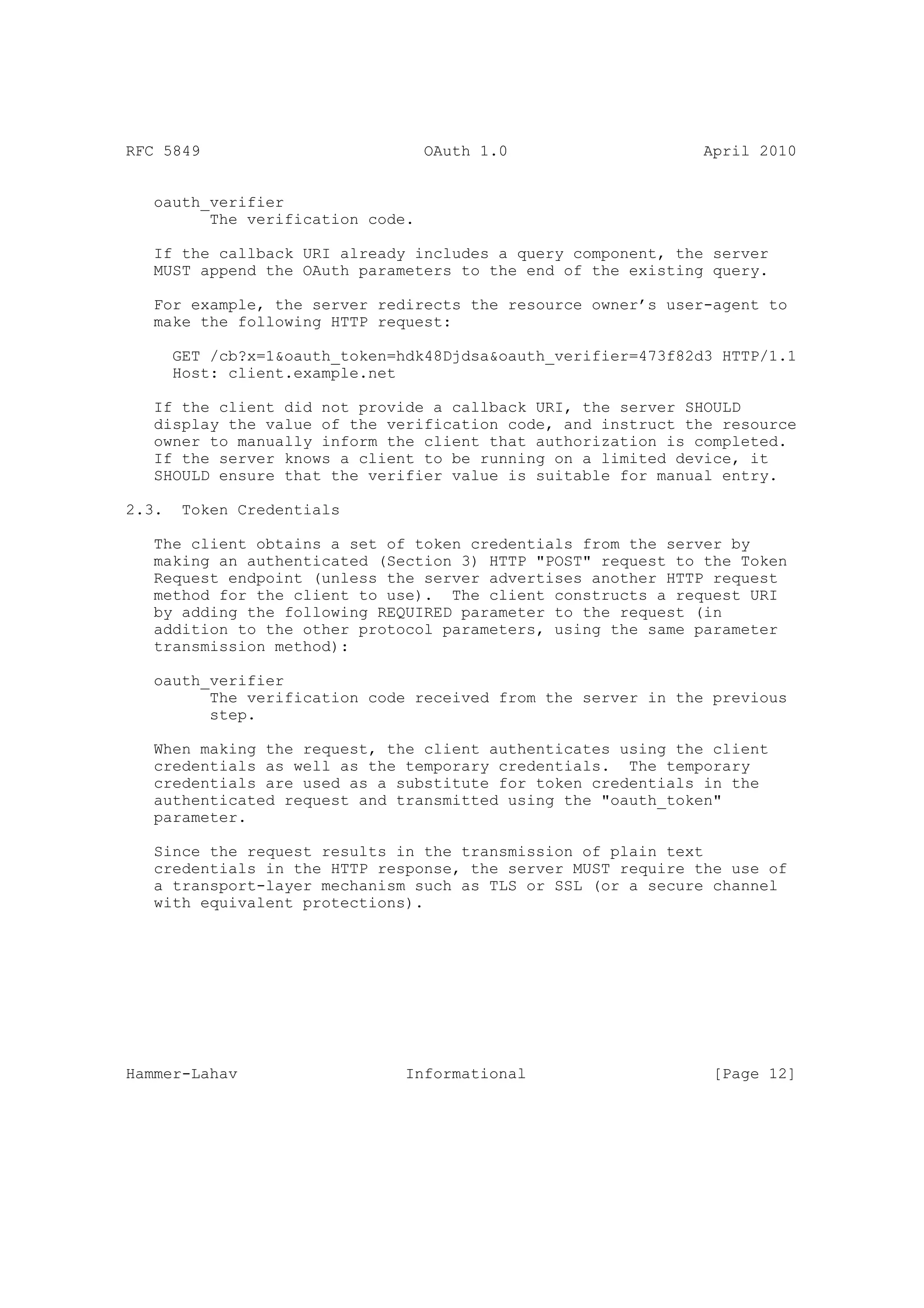 RFC 5849                          OAuth 1.0                     April 2010


   oauth_verifier
         The verification code.

   If the callback URI already includes a query component, the server
   MUST append the OAuth parameters to the end of the existing query.

   For example, the server redirects the resource owner’s user-agent to
   make the following HTTP request:

       GET /cb?x=1&oauth_token=hdk48Djdsa&oauth_verifier=473f82d3 HTTP/1.1
       Host: client.example.net

   If the client did not provide a callback URI, the server SHOULD
   display the value of the verification code, and instruct the resource
   owner to manually inform the client that authorization is completed.
   If the server knows a client to be running on a limited device, it
   SHOULD ensure that the verifier value is suitable for manual entry.

2.3.    Token Credentials

   The client obtains a set of token credentials from the server by
   making an authenticated (Section 3) HTTP "POST" request to the Token
   Request endpoint (unless the server advertises another HTTP request
   method for the client to use). The client constructs a request URI
   by adding the following REQUIRED parameter to the request (in
   addition to the other protocol parameters, using the same parameter
   transmission method):

   oauth_verifier
         The verification code received from the server in the previous
         step.

   When making the request, the client authenticates using the client
   credentials as well as the temporary credentials. The temporary
   credentials are used as a substitute for token credentials in the
   authenticated request and transmitted using the "oauth_token"
   parameter.

   Since the request results in the transmission of plain text
   credentials in the HTTP response, the server MUST require the use of
   a transport-layer mechanism such as TLS or SSL (or a secure channel
   with equivalent protections).




Hammer-Lahav                    Informational                    [Page 12]
 